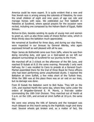 America could be more expert. It is quite evident that a new and
free Jewish race is arising among the colonists of Palestine, for even
the small children of eight and nine years of age can ride and
manage horses with ease. We celebrated our first Sabbath in
Palestine at Surafend, where special prayers for the occasion were
recited, including one composed by the Haham Bashi of Egypt, Rabbi
Simeon.
Richon-le-Zion, besides sending its quota of young men and women
to greet us, sent us also three casks of choice Richon wine, which in
those thirsty days the battalion much appreciated.
We remained at Surafend for three days, and during our stay there,
were inspected in our bivouac by General Allenby, who again
expressed himself as well pleased with all he saw.
Major James de Rothschild came over from Jaffa, where he was then
doing recruiting duty, and gave us a God-speed as we left our
pleasant surroundings at Surafend for our journey to the Front.
We marched off at 3 o'clock on the afternoon of the 9th June, and
reached El Kubab at 8.15 the same evening. Personally I only went
half-way, for I was recalled to Cairo to preside at a General Court-
Martial assembled there for the trial of three Royal Air Force officers
who had been performing some unauthorised stunts. I rejoined the
Battalion at Umm Suffah, a few miles short of the Turkish lines.
While the 38th was at this place there was an air raid on our lines,
but no damage was done.
From El Kubab the Battalion went to Beit Nuba. They left on the
11th, and reached Harith the same day, where they came under the
orders of Brigadier-General E. M. Morris, a first-rate soldier
commanding the 10th Irish Division. They marched out of Harith at
5 p.m. on the 12th, and arrived at Umm Suffah at 10 p.m. the same
day.
We were now among the hills of Samaria and the transport was
much delayed on this march owing to the frightfully rough and stony
road. Several wheels got broken and, as a matter of fact, the
 