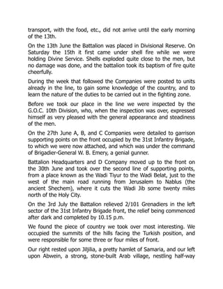 transport, with the food, etc., did not arrive until the early morning
of the 13th.
On the 13th June the Battalion was placed in Divisional Reserve. On
Saturday the 15th it first came under shell fire while we were
holding Divine Service. Shells exploded quite close to the men, but
no damage was done, and the battalion took its baptism of fire quite
cheerfully.
During the week that followed the Companies were posted to units
already in the line, to gain some knowledge of the country, and to
learn the nature of the duties to be carried out in the fighting zone.
Before we took our place in the line we were inspected by the
G.O.C. 10th Division, who, when the inspection was over, expressed
himself as very pleased with the general appearance and steadiness
of the men.
On the 27th June A, B, and C Companies were detailed to garrison
supporting points on the front occupied by the 31st Infantry Brigade,
to which we were now attached, and which was under the command
of Brigadier-General W. B. Emery, a genial gunner.
Battalion Headquarters and D Company moved up to the front on
the 30th June and took over the second line of supporting points,
from a place known as the Wadi Tiyur to the Wadi Belat, just to the
west of the main road running from Jerusalem to Nablus (the
ancient Shechem), where it cuts the Wadi Jib some twenty miles
north of the Holy City.
On the 3rd July the Battalion relieved 2/101 Grenadiers in the left
sector of the 31st Infantry Brigade front, the relief being commenced
after dark and completed by 10.15 p.m.
We found the piece of country we took over most interesting. We
occupied the summits of the hills facing the Turkish position, and
were responsible for some three or four miles of front.
Our right rested upon Jiljilia, a pretty hamlet of Samaria, and our left
upon Abwein, a strong, stone-built Arab village, nestling half-way
 