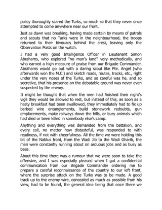 policy thoroughly scared the Turks, so much so that they never once
attempted to come anywhere near our front.
Just as dawn was breaking, having made certain by means of patrols
and scouts that no Turks were in the neighbourhood, the troops
returned to their bivouacs behind the crest, leaving only the
Observation Posts on the watch.
I had a very good Intelligence Officer in Lieutenant Simon
Abrahams, who explored "no man's land" very methodically, and
who earned a high measure of praise from our Brigade Commander.
Abrahams would go out with a daring scout like Pte. Angel (who
afterwards won the M.C.) and sketch roads, routes, tracks, etc., right
under the very noses of the Turks, and so careful was he, and so
secretive, that his presence on the debatable ground was never even
suspected by the enemy.
It might be thought that when the men had finished their night's
vigil they would be allowed to rest, but instead of this, as soon as a
hasty breakfast had been swallowed, they immediately had to fix up
barbed wire entanglements, build stonework redoubts, gun
emplacements, make railways down the hills, or bury animals which
had died or been killed in somebody else's camp.
Anything and everything was demanded from the battalion, and
every call, no matter how distasteful, was responded to with
readiness, if not with cheerfulness. All the time we were holding this
bit of the Nablus front, from the Wadi Jib to the Wadi Gharib, the
men were constantly running about on arduous jobs and as busy as
bees.
About this time there was a rumour that we were soon to take the
offensive, and I was especially pleased when I got a confidential
communication from our Brigade Commander ordering me to
prepare a careful reconnaissance of the country to our left front,
where the surprise attack on the Turks was to be made. A good
track up to the enemy wire, concealed as much as possible from his
view, had to be found, the general idea being that once there we
 