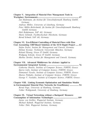 Chapter V. Integration of Material Flow Management Tools in
Workplace Environments.............................................................................. 47
Jan Hedemann, ifu Institut für Umweltinformatik Hamburg GmbH,
Germany
Andreas Möller, University of Lüneburg, Germany
Peter Müller-Beilschmidt, ifu Institut für Umweltinformatik Hamburg
GmbH, Germany
Dirk Rohdemann, SAP AG, Germany
Mario Schmidt, Fachhochschule Pforzheim, Germany
Bernd Schmitt, SAP AG, Germany
Chapter VI. Eco-Efficient Controlling of Material Flows with Flow
Cost Accounting: ERP-Based Solutions of the ECO Rapid Project ...... 62
Stefan Enzler, Institut für Management und Umwelt, Germany
Helmut Krcmar, Technische Universität München, Germany
Roland Pfennig, Green IT GmbH, Germany
Wolfgang Scheide, Green IT GmbH, Germany
Markus Strobel, Institut für Management und Umwelt, Germany
Chapter VII. Advanced Middleware for eScience Applied to
Environmental Integrated Systems ............................................................. 76
Catherine Houstis, Institute of Computer Science, FORTH, Greece
Spyros Lalis, Institute of Computer Science, FORTH, Greece
Emmanuel Vavalis, Institute of Computer Science, FORTH, Greece
Marios Pitikakis, Institute of Computer Science, FORTH, Greece
George V. Vasilakis, Institute of Computer Science, FORTH, Greece
Chapter VIII. Linking Economic Optimisation and Simulation Models
to Environmental Material Flow Networks for Ecoefficiency ................. 94
Bernd Page, University of Hamburg, Germany
Volker Wohlgemuth, University of Hamburg, Germany
Chapter IX. Virtual Networking without a Backpack? Resource
Consumption of Information Technologies .............................................. 109
Justus von Geibler, Wuppertal Institute, Germany
Michael Kuhndt, Wuppertal Institute, Germany
Volker Türk, Wuppertal Institute, Germany
 