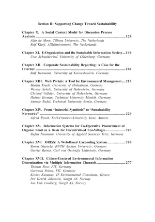Section II: Supporting Change Toward Sustainability
Chapter X. A Social Context Model for Discussion Process
Analysis .......................................................................................................... 128
Aldo de Moor, Tilburg University, The Netherlands
Rolf Kleef, AIDEnvironment, The Netherlands
Chapter XI. E-Organization and the Sustainable Information Society ... 146
Uwe Schneidewind, University of Oldenburg, Germany
Chapter XII. Corporate Sustainability Reporting: A Case for the
Internet .......................................................................................................... 164
Ralf Isenmann, University of Kaiserslautern, Germany
Chapter XIII. Web Portals: A Tool for Environmental Management.... 213
Martin Kreeb, University of Hohenheim, Germany
Werner Schulz, University of Hohenheim, Germany
Christof Voßeler, University of Hohenheim, Germany
Helmut Krcmar, Technical University Munich, Germany
Annette Rudel, Technical University Berlin, Germany
Chapter XIV. From “Industrial Symbiosis” to “Sustainability
Networks” ..................................................................................................... 229
Alfred Posch, Karl-Franzens-University Graz, Austria
Chapter XV. Information Systems for Co-Operative Procurement of
Organic Food as a Basis for Decentralised Eco-Villages....................... 243
Stefan Naumann, University of Applied Sciences Trier, Germany
Chapter XVI. ORISS: A Web-Based Carpooling System ..................... 260
Simon Giesecke, RWTH Aachen University, Germany
Gerriet Reents, Carl von Ossietzky University, Germany
Chapter XVII. Citizen-Centered Environmental Information
Dissemination via Multiple Information Channels.................................. 277
Thomas Rose, FIT, Germany
Gertraud Peinel, FIT, Germany
Kostas Karatzas, IT Environmental Consultant, Greece
Per Henrik Johansen, Norgit AS, Norway
Jon Erik Lindberg, Norgit AS, Norway
 
