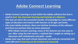 • Adobe Connect Learning is a tool within the Adobe software line that is
used to host live classroom learning and trainings at a distance.
• This tool can aid in the successful transfer of knowledge for many different
types of educators and trainers with learners of all ages and levels.
• Like many Adobe products, there are intuitive functions of the software
and there are portions that are more advanced.
• With Adobe Connect Learning, many of the features are very easy to
use. After using the trial version, I realized that I caught on setting up a
classroom with whiteboards and polls—easily.
• Adobe even says that each virtual classroom can easily be connected with
most LMS and all learning can be tracked and measured.
 