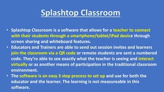 • Splashtop Classroom is a software that allows for a teacher to connect
with their students through a smartphone/tablet/iPad device through
screen sharing and whiteboard features.
• Educators and Trainers are able to send out session invites and learners
join the classroom via a QR code or remote students are sent a numbered
code. They’re able to see exactly what the teacher is seeing and interact
virtually or as another means of participation in the traditional classroom
environment.
• The software is an easy 3 step process to set up and use for both the
educator and the learner. The learning is not measureable in this
software.
 