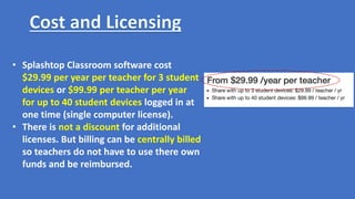 • Splashtop Classroom software cost
$29.99 per year per teacher for 3 student
devices or $99.99 per teacher per year
for up to 40 student devices logged in at
one time (single computer license).
• There is not a discount for additional
licenses. But billing can be centrally billed
so teachers do not have to use there own
funds and be reimbursed.
 