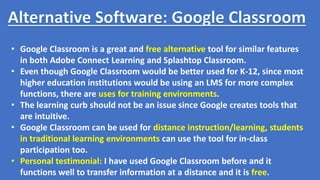• Google Classroom is a great and free alternative tool for similar features
in both Adobe Connect Learning and Splashtop Classroom.
• Even though Google Classroom would be better used for K-12, since most
higher education institutions would be using an LMS for more complex
functions, there are uses for training environments.
• The learning curb should not be an issue since Google creates tools that
are intuitive.
• Google Classroom can be used for distance instruction/learning, students
in traditional learning environments can use the tool for in-class
participation too.
• Personal testimonial: I have used Google Classroom before and it
functions well to transfer information at a distance and it is free.
 