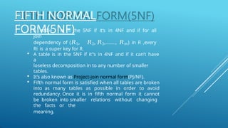 FIFTH NORMAL
FORM(5NF)
 A table is in the 5NF if it’s in 4NF and if for all
join
dependency of (𝑅1, 𝑅2, 𝑅3,…….., 𝑅𝑚) in R ,every
Ri is a super key for R.
 A table is in the 5NF if it”s in 4NF and if it can’t have
a
loseless decomposition in to any number of smaller
tables.
 It’s also known as Project-join normal form(PJ/NF).
 Fifth normal form is satisfied when all tables are broken
into as many tables as possible in order to avoid
redundancy. Once it is in fifth normal form it cannot
be broken into smaller relations without changing
the facts or the
meaning.
 