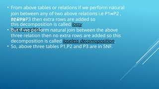 • From above tables or relations if we perform natural
join between any of two above relations i.e P1⋈P2 ,
P2⋈P3
or P1⋈P3 then extra rows are added so
this decomposition is called lossy
decomposition.
• But if we perform natural join between the above
three relation then no extra rows are added so this
decomposition is called loseless decomoposition.
• So, above three tables P1,P2 and P3 are in 5NF.
 