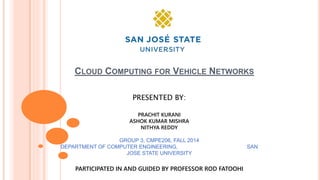 CLOUD COMPUTING FOR VEHICLE NETWORKS
PRESENTED BY:
PRACHIT KURANI
ASHOK KUMAR MISHRA
NITHYA REDDY
GROUP 3, CMPE206, FALL 2014
DEPARTMENT OF COMPUTER ENGINEERING, SAN
JOSE STATE UNIVERSITY
PARTICIPATED IN AND GUIDED BY PROFESSOR ROD FATOOHI
 