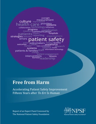 Free from Harm
Accelerating Patient Safety Improvement
Fifteen Years after To Err Is Human
Report of an Expert Panel Convened by
The National Patient Safety Foundation
health care
improvement
providers
measures
measurement
progress
technologycollaboration
care continuum
communication
information technology
patients
initiatives
coordination
organizations
systems
patient safetyerrors
culture
burnout
outcomes
action
reporting
hospitals
tools
quality
national
metrics
change
eﬀorts
policymakers
leadership
nurses
workforce
staﬀ
strategies
research
interventions
patient engagement
oversight
clinicians
lessons
systems
respect
patients & families
 