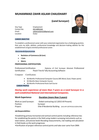 MUHAMMAD ZAHIR ASLAM CHAUDHARY
(Land Surveyor)
Visa Type Employment
Contact No: 055-8095264
Email: zaheeraslam22@gmail.com
Location Dubai
CAREER OBJECTIVE
To establish a professional career with your esteemed organization by a challenging position,
that suits my skills, abilities, professional knowledge and decision-making abilities for the
establishment of goal oriented professional career.
EDUCATION & QUALIFICATION
• Bachelors of Commerce (B.Com)
• I Com
• Metric
PROFESSIONAL CERTIFICATION:
Professional Certification: Diploma of Civil Surveyor Attested Professional
Certification: Peach Tree & Tally Accounting Software
Computer Certification:
• 06 Months Professional Computer Course (MS Word, Excel, Power point)
• 02 Months Basic Computer Course
• 06 Months Professional Auto Cad Course
CAREER PROFILE
Having work experience of more than 7 years as a Land Surveyor in a
well-established National and International Companies.
Work Experience Duration (more than 3 years)
Work as Land Surveyor: Global contracting LLC (2015 till Present)
Position: Surveyor
Project: Elite 8 Residential Building (B+G+4P+18TYPICALFLOOR+GYM)
Job Responsibilities:
•Establishing primary horizontal and vertical control points including reference ties
for establishing the points in the field using modern surveying instruments such as
total station, and precise levels Recoding measurements, rod reading and calculation
in field books as the work progresses
•Verification of project reference control points and take-over same from DMA
 