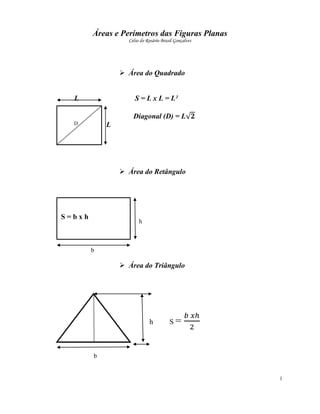 Áreas e Perímetros das Figuras Planas
                  Celso do Rosário Brasil Gonçalves




                 Área do Quadrado


  L                  S = L x L = L²

                    Diagonal (D) = L
  D         L




                 Área do Retângulo




S=bxh
                       h



        b

                 Área do Triângulo




                            h          S=



        b


                                                      1
 