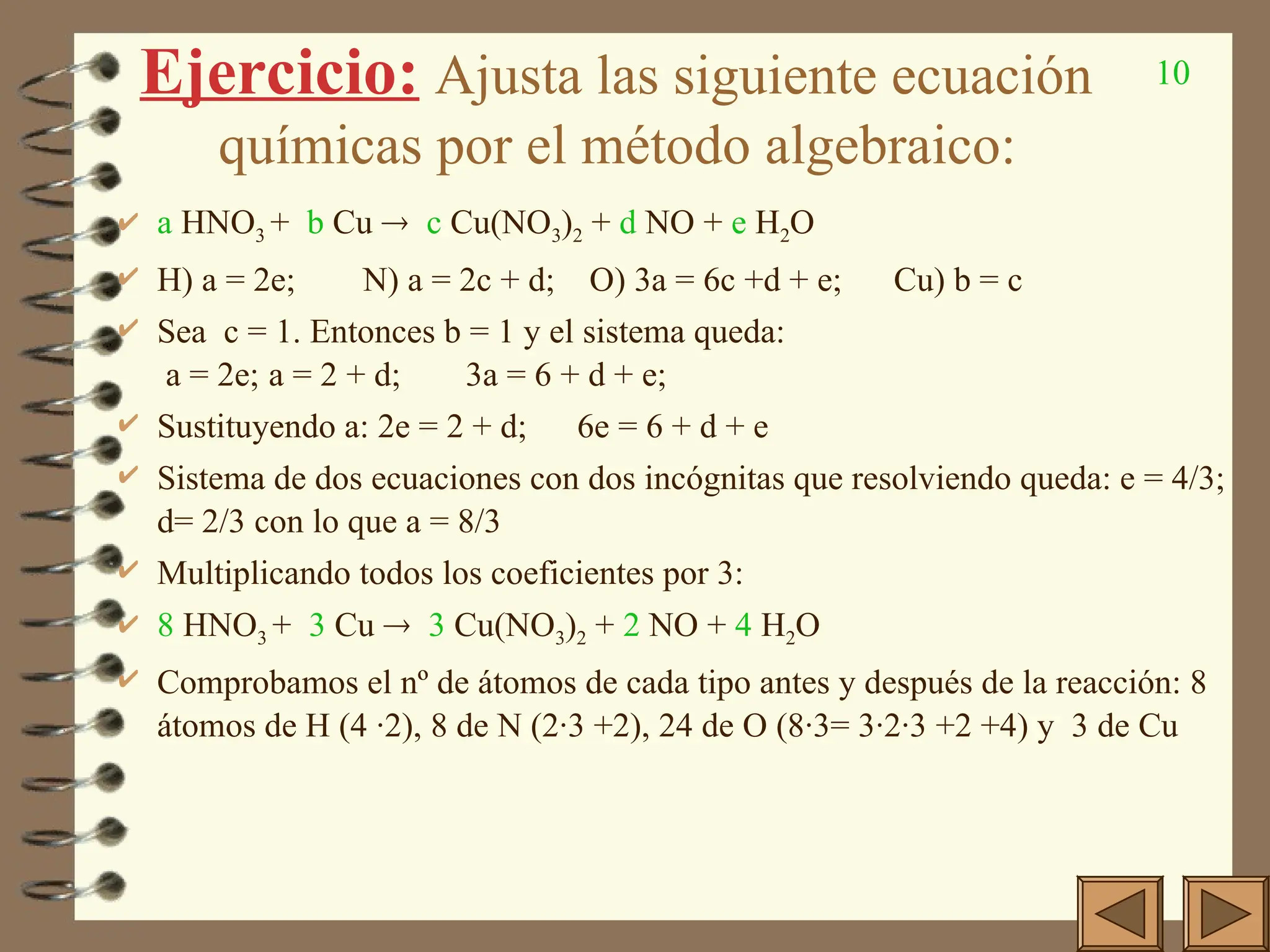 10
Ejercicio: Ajusta las siguiente ecuación
químicas por el método algebraico:
 a HNO3 + b Cu  c Cu(NO3)2 + d NO + e H2O
 H) a = 2e; N) a = 2c + d; O) 3a = 6c +d + e; Cu) b = c
 Sea c = 1. Entonces b = 1 y el sistema queda:
a = 2e; a = 2 + d; 3a = 6 + d + e;
 Sustituyendo a: 2e = 2 + d; 6e = 6 + d + e
 Sistema de dos ecuaciones con dos incógnitas que resolviendo queda: e = 4/3;
d= 2/3 con lo que a = 8/3
 Multiplicando todos los coeficientes por 3:
 8 HNO3 + 3 Cu  3 Cu(NO3)2 + 2 NO + 4 H2O
 Comprobamos el nº de átomos de cada tipo antes y después de la reacción: 8
átomos de H (4 ·2), 8 de N (2·3 +2), 24 de O (8·3= 3·2·3 +2 +4) y 3 de Cu
 