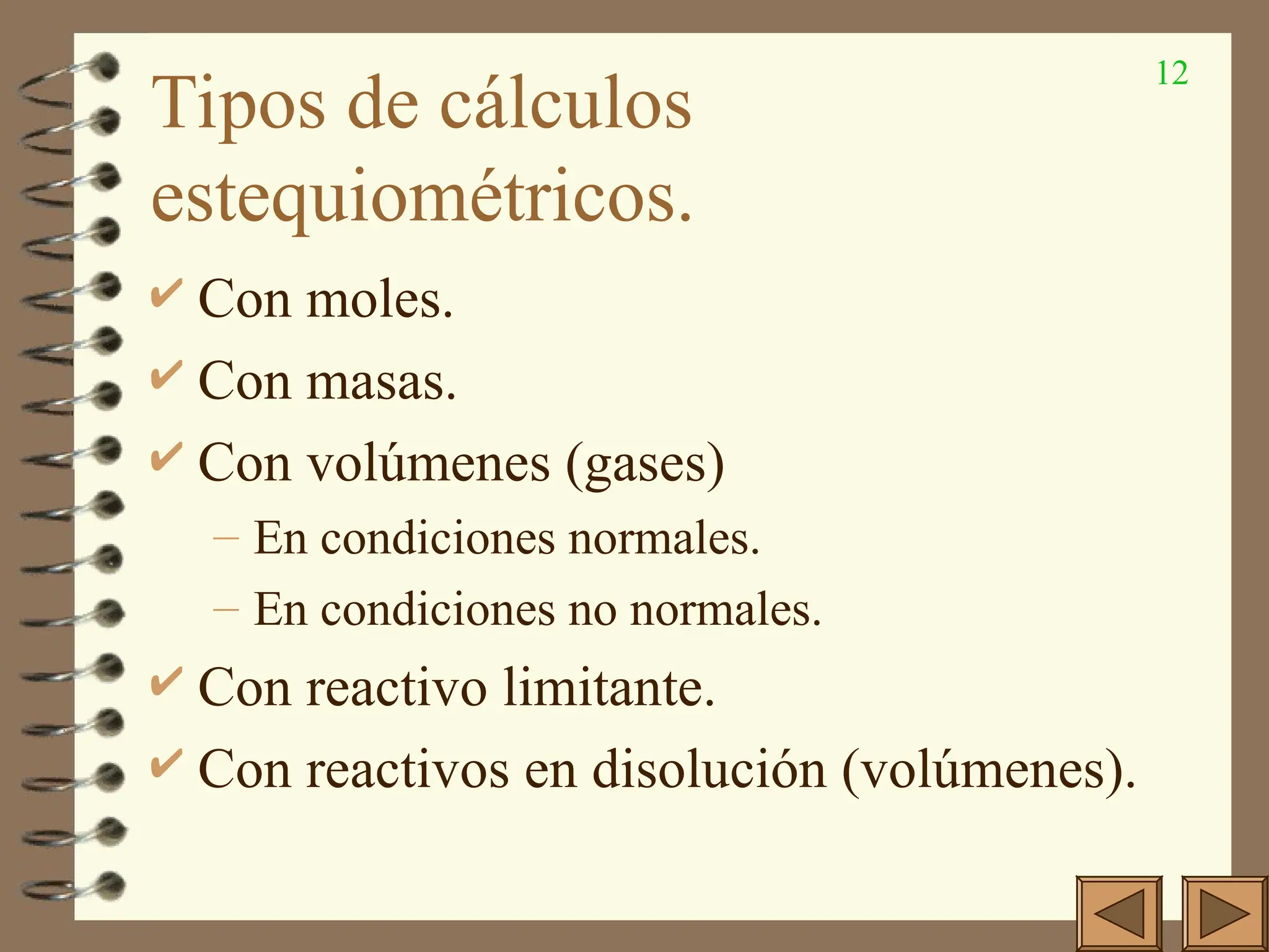 12
Tipos de cálculos
estequiométricos.
 Con moles.
 Con masas.
 Con volúmenes (gases)
– En condiciones normales.
– En condiciones no normales.
 Con reactivo limitante.
 Con reactivos en disolución (volúmenes).
 