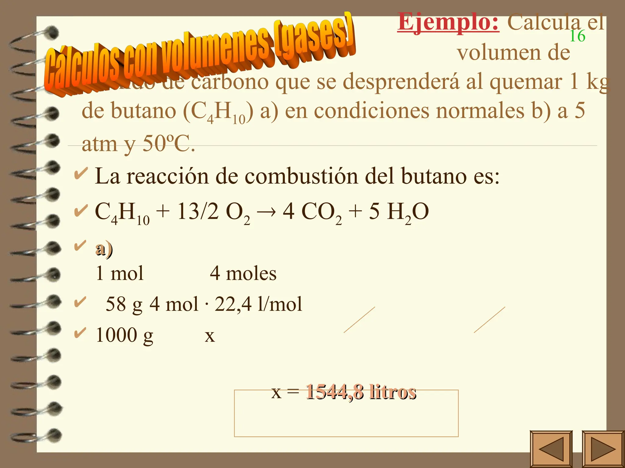16
Ejemplo: Calcula el
volumen de
dióxido de carbono que se desprenderá al quemar 1 kg
de butano (C4H10) a) en condiciones normales b) a 5
atm y 50ºC.
 La reacción de combustión del butano es:
 C4H10 + 13/2 O2  4 CO2 + 5 H2O
 a)
a)
1 mol 4 moles
 58 g 4 mol · 22,4 l/mol
 1000 g x
x = 1544,8 litros
1544,8 litros
 