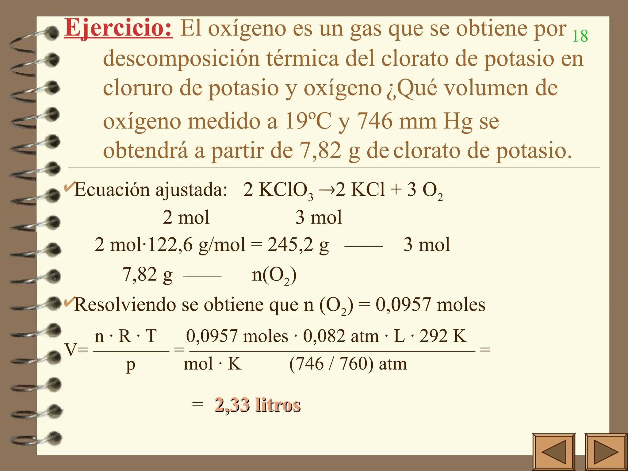 18
Ejercicio: El oxígeno es un gas que se obtiene por
descomposición térmica del clorato de potasio en
cloruro de potasio y oxígeno ¿Qué volumen de
oxígeno medido a 19ºC y 746 mm Hg se
obtendrá a partir de 7,82 g de clorato de potasio.
Ecuación ajustada: 2 KClO3 2 KCl + 3 O2
2 mol 3 mol
2 mol·122,6 g/mol = 245,2 g —— 3 mol
7,82 g —— n(O2)
Resolviendo se obtiene que n (O2) = 0,0957 moles
n · R · T 0,0957 moles · 0,082 atm · L · 292 K
V= ———— = ——————————————— =
p mol · K (746 / 760) atm
= 2,33 litros
2,33 litros
 