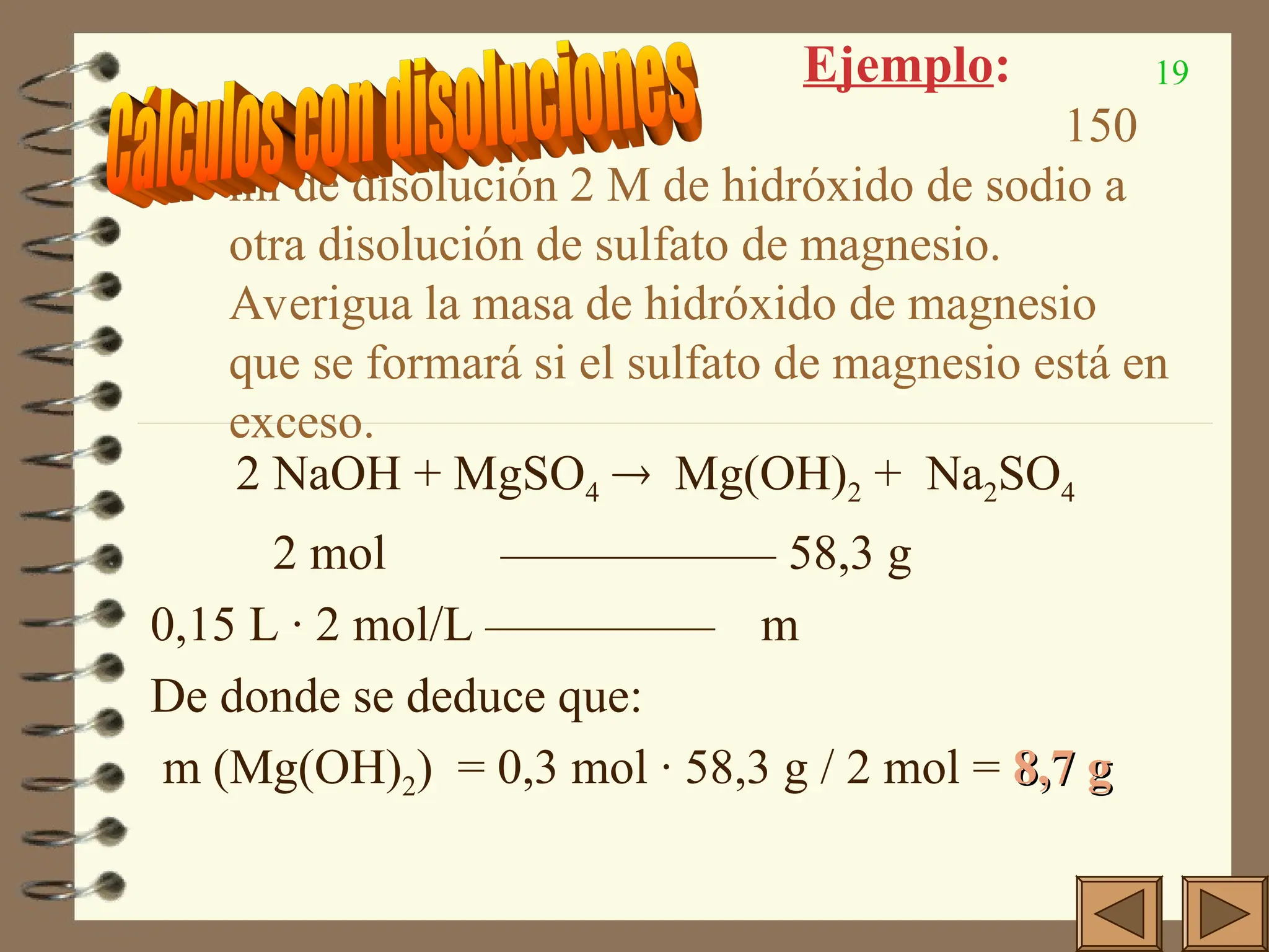 19
Ejemplo:
Añadimos 150
ml de disolución 2 M de hidróxido de sodio a
otra disolución de sulfato de magnesio.
Averigua la masa de hidróxido de magnesio
que se formará si el sulfato de magnesio está en
exceso.
2 NaOH + MgSO4  Mg(OH)2 + Na2SO4
2 mol —————— 58,3 g
0,15 L · 2 mol/L ————— m
De donde se deduce que:
m (Mg(OH)2) = 0,3 mol · 58,3 g / 2 mol = 8,7 g
8,7 g
 