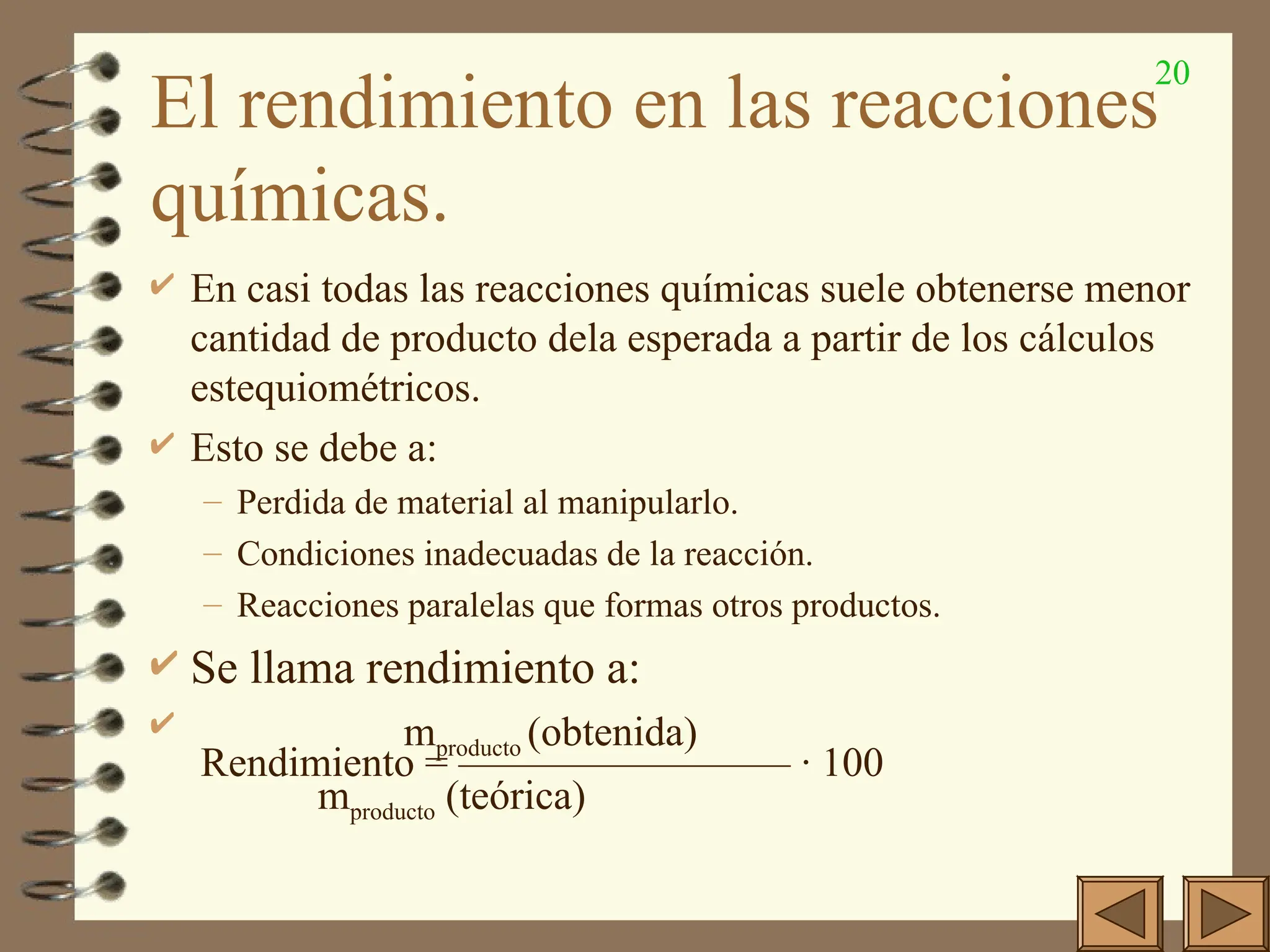 20
El rendimiento en las reacciones
químicas.
 En casi todas las reacciones químicas suele obtenerse menor
cantidad de producto dela esperada a partir de los cálculos
estequiométricos.
 Esto se debe a:
– Perdida de material al manipularlo.
– Condiciones inadecuadas de la reacción.
– Reacciones paralelas que formas otros productos.
 Se llama rendimiento a:
 mproducto (obtenida)
Rendimiento = ———————— · 100
mproducto (teórica)
 