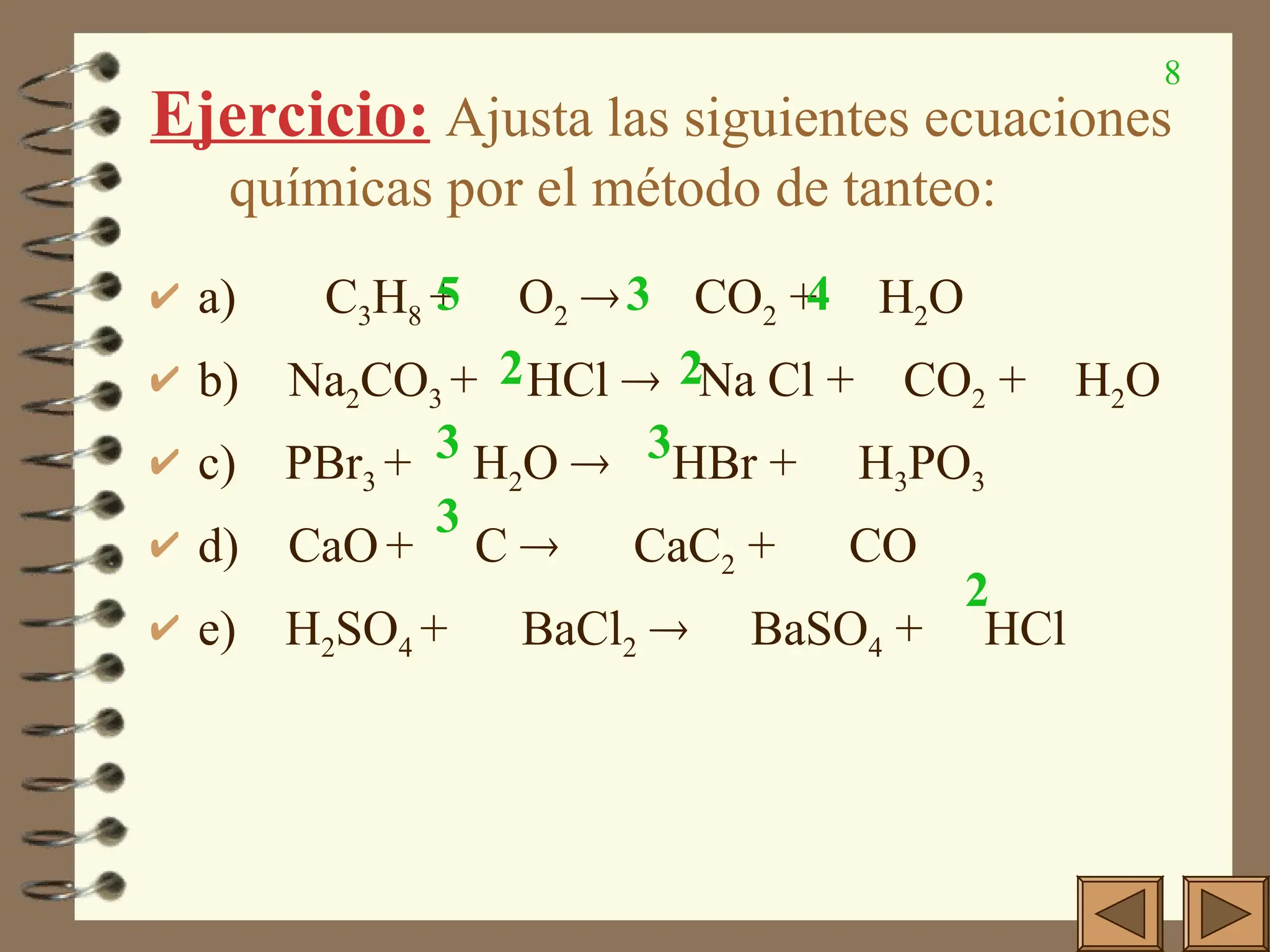 8
Ejercicio: Ajusta las siguientes ecuaciones
químicas por el método de tanteo:
 a) C3H8 + O2  CO2 + H2O
 b) Na2CO3 + HCl  Na Cl + CO2 + H2O
 c) PBr3 + H2O  HBr + H3PO3
 d) CaO+ C  CaC2 + CO
 e) H2SO4 + BaCl2  BaSO4 + HCl
5 3 4
2
2
3
3
3
2
 