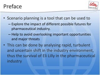 Preface
• Scenario planning is a tool that can be used to
– Explore the impact of different possible futures for
pharmaceutical industry.
– Help to avoid overlooking important opportunities
and major threats
• This can be done by analysing rapid, turbulent
and uncertain shift in the industry environment,
thus the survival of Eli Lilly in the pharmaceutical
industry
 