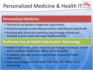 Personalized Medicine & Health IT
Personalized Medicine
• Tailored to suit personal diagnostic requirement
• Aimed to prevent certain diseases and to treat illnesses specifically
• Knowing well ahead the conditions and heritage of body will
translate to prevention and lower healthcare bills
Proficient Use of Health Information Technology
• Health IT can create, store, transmit and manage individuals’ health
data to improve health care safety, cost and quality
• In addition, provides security and privacy of personal health
information
• Other technologies include EMR, EHR, PHR, HIE, PBHR, and e-
prescribing
 