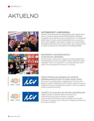 controlling info
10 decembar 2015.
OKTOBERFEST U BEOGRADU
Svečanim otvaranjem bureta piva ambasador Nemačke, gospodin Aksel
Ditman, ozvaničio je početak festivala DSW Oktoberfest u Beogradu.
Ovogodišnji, šesti po redu festival, bio je organizovan 23. i 24. oktobra pod
velikim šatorom na platou ispred kompanije Delta motors, koja je bila i
glavni partner događaja, na Adi Ciganliji. U dobrom pivu i gastronomskim
specijalitetima Bavarske uživali su članovi DSW-a, gosti i sponzori festiva-
la, a jedan od sponzora bio je i Menadžment Centar Beograd (MCB).
AKTUELNO
MENADŽMENT CENTAR BEOGRAD NA
SAJMU KNJIGA u BEOGRADU
Sa devet knjiga i već pet brojeva magazina Controlling, Menadžment
Centar Beograd bio je jedan od izlagača na Sajmu knjiga 2015. godine
u Beogradu. Tako su svi zaljubljenici u controlling imali priliku da na
jednom mestu pronađu brojnu literaturu iz ove oblasti.
GREEN CONTROLLING NAGRADA 2015 URUČENA
KOMPANIJAMA DEUTSCHE TELEKOM, VAUDE I VOITH
Po prvi put tri kompanije dobile su nagradu Green controlling 2015:
Deutsche Telekom, VAUDE Sport i Voith. Godišnju nagradu u iznosu od
15.000 evra donirala je fondacija Péter Horváth, a uručio ju je Siegfried
Gänßlen, predsednik borda ICV.
TAKMIČITE SE SA NAJBOLJIM CONTROLLING REŠENJEM!
Siegfried Gänßlen, predsednik odbora ICV, pozvao je sve
zainteresovane da se prijave na konkurs za nagradu
Controller Award 2016. Prijave mogu da se pošalju do 30. januara
2016. godine, a nagrada će biti uručena na 41. Kongresu controllera od
25-26. aprila u Minhenu.
 