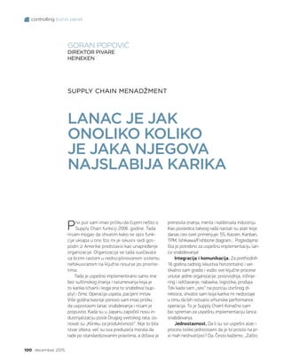 controlling biznis panel
100 decembar 2015.
SUPPLY CHAIN MENADŽMENT
LANAC JE JAK
ONOLIKO KOLIKO
JE JAKA NJEGOVA
NAJSLABIJA KARIKA
GORAN POPOVIĆ
DIREKTOR PIVARE
HEINEKEN
Prvi put sam imao priliku da čujem nešto o
Supply Chain funkciji 2006. godine. Tada
nisam mogao da shvatim kako se opis funk-
cije uklapa u ono što mi je iskusni sedi gos-
podin iz Amerike predstavio kao unapređenje
organizacije. Organizacija se tada suočavala
sa brzim rastom u nedisciplinovanom sistemu
nefokusiranom na ključne resurse po priorite-
tima.
Tada je uspešno implementirano samo ime
bez suštinskog znanja i razumevanja koja je
to karika (chain) i koga ona to snabdeva (sup-
ply) i čime. Operacija uspela, pacijent mrtav.
Više godina kasnije ponovo sam imao priliku
da uspostavim lanac snabdevanja i nisam je
propustio. Kada su u Japanu započeli novu in-
dustrijalizaciju posle Drugog svetskog rata, os-
novali su „Kliniku za produktivnost“. Nije to bila
stvar izbora, već su sva preduzeća morala da
rade po standardizovanim pravilima, a država je
prenosila znanja, merila i kalibrisala industriju.
Kao posledica takvog rada nastali su alati koje
danas ceo svet primenjuje: 5S, Kaizen, Kanban,
TPM, Ishikawa/Fishbone diagram… Pogledajmo
šta je potrebno za uspešnu implementaciju lan-
ca snabdevanja!
Integracija i komunikacija. Za prethodnih
16 godina radnog iskustva horizontalno i ver-
tikalno sam gradio i vodio sve ključne procese
unutar jedne organizacije: proizvodnja, inžinje-
ring i održavanje, nabavka, logistika, prodaja.
Tek kada sam „seo“ na poziciju izvršnog di-
rektora, shvatio sam koja karika mi nedostaje
u timu da bih ostvario vrhunske performance
operacija. To je Supply Chain! Konačno sam
bio spreman za uspešnu implementaciju lanca
snabdevanja.
Jednostavnost. Da li su svi uspešni alati i
procesi toliko jednostavni da je to prosto na pr-
vi mah neshvatljivo? Da. Često kažemo: „Zašto
 