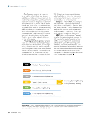 controlling biznis panel
102 decembar 2015.
Tim. Osnova za sve jeste da imate tim.
Lanac je jak onoliko koliko je jaka njegova
najslabija karika. Lanac snabdevanja je vrlo din-
amičan i nepredvidljiv. Osim upravljanja rizicima,
neophodno je da svaki deo procesa bude merljiv
i baziran troškovno na principu Activity Based
Costing (ABC) kalkulacije. Ključni interni klijent,
zbog konstantnih „what-if“ simulacija, stvarnog
praćenja i predviđanja troškova prema nosio-
cima i mestu troška, jeste controlling. Lanac
snabdevanja, kao i svaki matematički zadatak,
uvek može da reši isti izazov na više načina.
Međutim, samo je jedan najpovoljniji i za ko-
risnika i za kompaniju.
Fokus na prioritete i ključne vrednosti.
Često nove tehnologije i znanje ne primenjuje-
mo na efektivan i efikasan način, pa nam orga-
nizacija interno liči na “mail i Excel” kompaniju.
Konstantno prekucavamo razne tabele, šaljemo
mailove, čekamo odgovore… Za uspešan lanac
snabdevanja ključna je transparentna, jed-
noznačna i pravovremena informacija. Moderni
Goran Popović je direktor pivare u kompaniji Heineken od maja 2015. godine. Pre toga, bio je direktor lanca snabdevanja u
kompaniji Knjaz Miloš (2014–2015) i u kompaniji Victoria Group (2013–2014). Gorana možete kontaktirati na e-mail
goran.popovic@heineken.com ili na telefon 060 821 1586.
ERP i BI alati nam dosta toga olakšavaju u
radu. Neophodan je i sistem koji uspešno sve
te informacije koristi i donosi pravovremene i
ispravne odluke na osnovu činjenica.
Disciplina i posvećenost. Kada sam prvi
put, godine 2002, započeo sa implementaci-
jom alata 5S u fabrici, rekli su: „Fanatik!“ Kada
smo posle 8 godina i 3 Oskara kvaliteta dobili
Međunarodno priznanje za najperspektivniju
fabriku ambalaže u jugoistočnoj Evropi i ino-
vaciju, rekli su: „Japanac nas doveo u red!“
SOP (Sales and Operational Planning)
je moćan alat za uspostavljanje poslovne dis-
cipline unutar kompanije. Sastoji se od niza
ciklično povezanih poslovnih sastanaka sa
jednoznačnim i jasno definisanim inputima,
outputima, učesnicima, nadležnostima i vre-
menskim horizontima. Decenijama je standardni
alat svih uspešnih internacionalnih kompanija.
Kod nas već ima nekoliko uspešnih imple-
mentacija u domaćim kompanijama. Ali, ostavi-
mo to za neko novo putovanje.
 