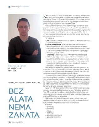 controlling biznis panel
104 decembar 2015.
ERP CENTAR KOMPETENCIJA
BEZ
ALATA
NEMA
ZANATA
Kada spomenete IT u Srbiji i ljude koji rade u tom sektoru, većina poslov-
nog sveta pomisli na ljude koji nose kablove i spajaju ih sa računarom.
Mali broj ima svest o tome da današnje poslovanje u dobrom delu zavisi od
kompetencija ovih ljudi, koji čine da tas na vagi pretegne na stranu kom-
panije u kojoj su zaposleni. O čemu se zapravo radi?
Kako su informaciono-komunikacione tehnologije (ICT) postale neraz-
dvojni deo poslovnog sektora i razvijane u svrhu apsolutne podrške biznis
korisnicima, tako su u okviru tog razvoja i potreba za stalnim unapređenjima
nastajale i razvijale se različite poslovne funkcije u okviru ICT-a. One su s
vremenom postale nezamenljivi deo, kako podrške i razvoja tako i njenog
planiranja, praćenja i izveštavanja.
Te funkcije su:
ERP. Integrisani modularni sistem za planiranje i upravljanje sopstven-
im resursima preduzeća.
Centar kompetencija. Tim vrlo kompetentnih ljudi u različitim
oblastima poslovanja, koji uz odlično poznavanje nekih od alata u
ERP sistemu čine da kompanija vrlo uspešno prevede poslovni zahtev
u ERP sistem i pomogne korisnicima i menadžmentu u upravljanju i
donošenju poslovnih odluka.
Controlling. Controlling su Bojan i Menadžment centar Beograd
(MCB), kada je Srbija i region u pitanju. Naravno, malo šale, ali u sva-
koj šali ima i istine. Controlling je i proces u kojem contolleri prevode
poslovne ciljeve i strategije u konkretne zadatke i brojke, zajedno sa
menadžerima. Kao takvi, postali su interni konsultanti i navigatori
donosiocima odluka i ljudima koji upravljaju.
Iako deluju potpuno različito, navedeni pojmovi su vrlo povezani u no-
vonastalim ICT tehnologijama. Oni su „srasli“ u jedinstvenu formu i postali
su nerazdvojni deo u procesima implementacije poslovnih rešenja, kao i u
procesima održavanja i unapređenja poslovnog sektora.
S obzirom da ERP dolazi iz sektora IT tehnologije, njime treba upravljati
tako da pruža podršku korisnicima - od najosnovnijih funkcionalnosti (logov-
anja, prolaska kroz meni, obuke...), pa do onih vrlo kompleksnih i specifičnih,
čak i ekspertskih znanja u oblastima poslovnih procesa (finansija, proizvod-
nje, održavanja, prodaje, analize profitabilnosti, obračuna cene koštanja...)
bez kojih je današnje poslovanje nezamislivo.
Spajanjem ERP alata i poslovnih funkcija iz različitih oblasti poslovanja
nastala je nova poslovna funkcija i, kako se meni čini, funkcija budućnosti.
To je ERP funkcionalni konsultant. U poslednjoj deceniji ova funkcija sve
više dobija na značaju i postaje nezamenljiv činilac u svim kompanijama ko-
je koriste ERP kao alat za upravaljanje.
ERP je modularan informacioni sistem koji je u početku imao samo
nekoliko modula, da bi se danas razvio u moćan alat sa širokom lepezom
funkcionalnosti. One pokrivaju različite oblasti poslovanja:
finansije
controlling
proizvodnja
prodaja
distribucija
upravljanje materijalima
upravljanje projektima
MILOŠ JELIČIĆ
IT MENADŽER
NECTAR
 