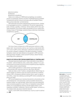 controlling biznis panel
105 decembar 2015.
kontrola kvaliteta
održavanje
warehouse menadžment.
Kada se na to dodaju još i DW/BI alati koji objedinjuju sve navedene
procese za izveštavanje, dolazimo do prilično respektabilnog broja potrebnih
i kompetentnih ljudi koji moraju da servisiraju svaku od navedenih oblasti,
kako sa strane alata tako i sa strane biznisa.
ERP funkcionalni konsultanti implementiraju poslovne procese i stavljaju
ih na raspolaganje korisnicima i menadžmentu. Oni pomoću njega planiraju,
prate, izvršavaju, upoređuju, izveštavaju i donose odluke, jednom rečju, upra-
vljaju kompanijom. Da bi nastao ovakav spoj potrebno je da se u jednoj lično-
sti spoje znanja iz IT tehnologija i poslovna znanja iz ekonomije, industrijskog
menadžmenta, logistike ...
Vrlo često imamo slučajeve da su ERP konsultanti ljudi koji su dugo
godina radili i sticali iskustva u biznisu, kao i ljudi koji su duži period radili
sa IT strane na ERP sistemu. Rešavajući svakodnevne probleme korisnici-
ma, postali su eksperti u određenoj ili više oblasti poslovanja. U nekoliko
kompanija u kojima sam radio dešavalo se da zaposleni iz ERP centra kom-
petencija postaju menadžeri i nosioci poslovnih funkcija u oblasti finansija,
controllinga, lanca snabdevanja.
KAKO SU SE SPOJILI ERP CENTAR KOMPETENCIJA I CONTROLLING?
Ovaj spoj nastao je prirodnim putem. Stara izreka kaže da „bez alata ne-
ma zanata“. Ja bih još dodao da i alatu i zanatu treba „zanatlija“. To su upra-
vo funkcionalni konsultanti koji čine da Centar kompetencija bude integrativni
spoj i dodata vrednost svakoj kompaniji.
Većina srpskih controllera se i razvila upravo na poznavanju alata u
svetski poznatim ERP sistemima, kao što su Sap, Oracle, Microsoft...
Kada sam došao na čelo IT sektora u kompaniji Nectar i Radun Group, na
samom početku se nametnuo izazov da se biznisu ponude brza i kvalitetna
rešenja u ERP-u. Kompanija je doživela strahovit razvoj i uspon na regional-
nom tržištu, u kojem bez stabilnog i pouzdanog ERP sistema svakodnevni rad
prosto nije moguć.
ERP centar kompetencija se nametnuo kao prioritet svih prioriteta, jer brz
rast kompanije kao i uslovi poslovanja u kojima je potrebno donositi brze i
kvalitetne odluke nisu mogli da čekaju. Sektor koji je imao samo jednog ERP
senior konsultanta pojačan je sa još tri člana. Uz svakodnevni razvoj njihovih
veština, oni se osposobljavaju da biznisu ponude najbolja rešenja i učine
svakodnevni rad lakšim i kvalitetnijim. Ovaj tim postiže uspehe i svrstava se u
vrlo značajnu kariku, bez koje je nezamisliv dalji rad.
Uložite u interni ERP centar kompetencija, sa njim je uspeh na dohvat
ruke.
Miloš Jeličić je IT menadžer
u kompaniji Nectar od
novembra 2014. godine.
Prethodno bio je controlling
menadžer u kompaniji
Victoria Logistic (2014), kao
i SCM SAP i Controlling
project menadžer (2014).
Kao SAP MM consultant
radio je u kompanijama
Victoria Group (2011–2013),
MK group (2008–2011) i
Carlsberg Srbija (2004–
2008). Miloša možete
kontaktirati na e-mail
milos.jelicic@nectar.rs ili na
telefon 064 868 4249.
 