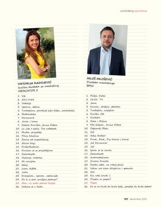 1.	 Vik
2.	 23.1.1984.
3.	 Vodolija
4.	 Uporna, odana
5.	 Tvrdoglava, ponekad jako teška, workoholic
6.	 Matematika
7.	 Farmaceut
8.	 Jovan i Ivana
9.	 Nikola Đuričko, Anica Dobra
10.	 La vita e bella; The notebook
11.	 Mućke, prijatelji
12.	 Ptica trkačica
13.	 Zavisi od raspoloženja
14.	 Alicia Keys
15.	 DuškoRadović
16.	 Družim se sa prijateljima
17.	 Osamdesete
18.	 Veslanje, košarka
19.	 Ne navijam
20.	 Italiji
21.	 Losos, biftek
22.	 Jutro
23.	 Energičan , uporan , optimista
24.	 Da li si sam smišljao pitanja?
25.	 Aha, uz malu pomoć Gugla
26.	 Vidimo se u Rodi.
1.	 Miško, Sloba
2.	 12.01. ’79.
3.	 Jarac
4.	 Smiren , strpljiv, staložen
5.	 Tvrdoglav, svojeglav
6.	 Fizičko, Oto
7.	 Direktor
8.	 Raka i Milica
9.	 Mel Gibson , Anica Dobra
10.	 Pobesneli Maks
11.	 Alf
12.	 Zeka Rodžer
13.	 Punk, Rock, Psy trance i house
14.	 Joe Strummer
15.	 Joj!
16.	 Igram se sa sinom
17.	 Osamdesete
18.	 Automobilizam
19.	 Crvena Zvezda
20.	 Daleki istok, na nekoj plaži
21.	 Volim sve osim džigerice i spanaća
22.	 Noć
23.	 Fin neki čovek :)
24.	 Plastic or paper?
25.	 Paper
26.	 Ko se ne trudi da bude bolji, prestaje da bude dobar!
107 decembar 2015.
VIKTORIJA RADOJEVIĆ
Izvršni direktor za marketing
MERCATOR S
MILOŠ MILOŠEVIĆ
Direktor marketinga
BMW
controlling spomenar
 