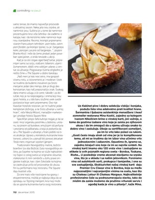 112 decembar 2015.
controlling na pauzi
Uz Kabinet pivo i dobru selekciju viskija i konjaka,
poduža lista vina adekvatno prati kvalitet hrane.
Šarmantna i ljubazna asistenkinja menadžera i head
sommelier restorana Mina Kostić, zajedno sa kolegom
Ivanom Nikolićem brine o vinskoj karti, još važnije, o
tome da gostima izabere vino koje je zaista po njihovom
ukusu i da im omogući da u njemu uživaju onako to
dobro vino i zaslužuje. Oboje su sertifikovani somelijeri,
pa im to vrlo lako polazi za rukom.
„Gosti često imaju strah od vina jer je to komplikovana
tema, ali mi se trudimo da im izbor vina učinimo vrlo
jednostavnim i zabavnim. Opustimo ih, igramo se,
zajedno birajući ono koje će im se najviše svideti. Na
vinskoj karti imamo oko 120 vrsta vina i zastupljene su
etikete iz svih poznatih regiona sveta - Bordoa, Toskane,
Riohe... U poslednje vreme akcenat stavljamo na srpska
vina, što je u skladu i sa našim jelovnikom. Forsiramo
vina od autohtonih sorti, prokupca i tamjanike, i ona su
sve zastupljenija. Ekskluzivitet našoj vinskoj karti  daju
Premier Cru Classe vina iz Bordoa, koja su među
najpoznatijim i najcenjenijim vinima na svetu, kao što
su Chateau Latour ili Chateau Margaux. Najkvalitetnije
profesionalne čaše su podrazumevajuća stavka, tako da
mislim da zaista možemo da pružimo vrhunski servis i
ugođaj kada je vino u pitanju“, kaže Mina.
vamo teroar, da imamo najsvežije proizvode
u aktuelnoj sezoni. Neka jela nisu srpska, ali
namirnice jesu. Suština je u tome da namirnice
prezentujemo kroz više tehnika i da izađemo iz
kalupa, kao i da koristimo neke namirnice koje
nisu standardne. Recimo, krompir pripremamo
starom francuskom tehnikom  pom koko, zatim
pom fondan, pa krompir lijonez, tu je i šargarepa
koko, parizijen, pa pire od šargarepe...“, pojasni
Branko Kisić i reče da ćemo probati jedan pose-
ban specijalitet, a onda nestade u akciji.
Kad je za sto stigao aged beef tartar, pripre-
mljen samo sa solju, vlašcem, biberom, uljem i
žumancetom, dobili smo ozbiljan udarac u cen-
tar za uživanje. Poigravanje čulima očigledno je
nešto čime u The Square-u dobro barataju.
„Naš meni je kao novi retro, ima gospod-
stvenu notu, a istovremeno je i moderan. Uvek
se trudimo da budemo inovativni pa često
menjamo jedan deo menija, dok je drugi deo
konstantan, kao naš prepoznatljiv znak. Svakog
dana imamo uslugu a la carte, takođe i za do-
ručak, koji je na raspolaganju i onima koji nisu
gosti hotela, a u lobi baru služimo uvek sveže
poslastice koje sami pripremamo. Ovo nije
klasičan hotelski restoran, jer mi nudimo jedan
kompletan doživljaj, a ne čisto uživanje u samoj
hrani“, reče Nikola Milović, menadžer marketin-
ga i prodaje hotela Square Nine.
Specifičan potpis šefa kuhinje mogao je da se
oseti i kroz organsku pastrmku u balotinu, urola-
nu, sa pireom od bundeve, emulzijom od peršuna
i prezlama od paškanata, a koja je podsetila da
se u The Square-u uživanje u hrani podiže na ni-
vo atrakcije. Upravo u kontekstu kulinarske krea-
tivnosti, uskoro će u ponudi biti ponovo aktuelan
Tesla meni, inspirisan srpskim genijem.
Tradicionalni Novogodišnji matine, božićni
brančevi (za oba Božića), Gala novogodišnja ve-
čera, pa čajanke na kojima se služe najkvalitet-
niji čajevi iz celog sveta uz originalne skounse,
makarunse ili mini-sendviče u duhu prave en-
gleske tradicije, kao i dani čokolade na kojima
se zaokružuje priča od proizvodnje do ukusa,
fini su performansi koji restoranu The Square
daju kvalitet više.
Za one malo više nastrojene ka igranju i
eksperimentima, možda je najbolja ideja da se
oprobaju sa Tejsting menijem, kroz koji može
da se upozna kulinarska karta ovog restorana.
 