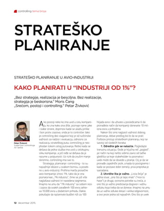 controlling tema broja
12 decembar 2015.
STRATEŠKO PLANIRANJE U AVIO-INDUSTRIJI
KAKO PLANIRATI U “INDUSTRIJI OD 1%”?
STRATEŠKO
PLANIRANJE
„Bez strategije, realizacija je besciljna. Bez realizacije,
strategija je beskorisna.” Moris Čang
„Srećom, postoji i controlling.” Petar Živković
Ako postoji neko ko ima uvid u celu kompani-
ju, ko zna kako ona diše, poznaje njene jake
i slabe strane, doprinosi kada se ukažu prilike
i bori protiv izazova, onda je to controller. Iako
je controlling deo slagalice koji je od suštinske
važnosti za nadzor i evaluaciju, odnosno za
realizaciju strateškog puta, controlling je neo-
phodan tokom celog putovanja. Retko kada se
dešava da jedna služba ima uvid u celokupnu
sliku kompanije, a još ređe se dešava da je
razume u potpunosti. Uz rizik da zvučim manje
skromno, controlling ima sve to.
Strategija, planiranje i controlling - to su
najvažnije oblasti u svakom biznisu, a poseb-
no u avio-industriji. Profitna marža prosečne
avio-kompanije iznosi 1%, tako da je ona
poznata kao „1% industry“, čime se još više
naglašava važnost tri navedena segmenta.
Imajmo na umu da “1% industry” sa sobom nosi
i izazov da svakih zarađenih 100 evra zahte-
va 10.000 evra u dodatnom prihodu. Dakle,
pokušajte da isplanirate budžet niži za 100
hiljada evra i da uživate u posledicama ili da
pronađete način da kompaniji donesete 10 mil-
iona evra u prihodima.
Nakon što smo naglasili važnost dobrog
planiranja, dobar predlog bio bi da se prati
Forbsov pristup strateškom planiranju, koji se
sastoji od sledećih koraka:
1. Odredite gde se nalazite. Pogledajte
trenutnu situaciju. Ovde je ključna reč „pogled“,
jer način na koji nešto vidimo zavisi od tačke
gledišta sa koje stakeholder to posmatra i
uvek može da se dovede u pitanje. Cilj je da se
pronađe zajednički jezik, a kada to postignemo i
kada se postave dobri temelji, prva prepreka je
savladana.
2. Utvrdite šta je važno. „Lista želja“ je
jedna stvar, „ono što je lepo imati“ (“nice to
have”) je druga, osnovne potrebe su treća, a
ono što je važno predstavlja dogovor i važnu
odluku koja treba da se donese. Imajmo na umu
da uz važne odluke dolazi i velika odgovornost,
a ovo jeste jedna od najvažnih. Ono što je uvek
Petar Živković
Supervizor controllinga
Air Serbia
 