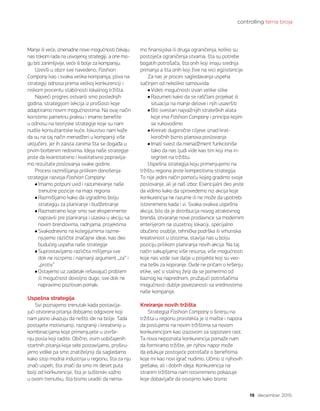 controlling tema broja
15 decembar 2015.
Manje ili veće, iznenadne nove mogućnosti čekaju
nas tokom rada na usvojenoj strategiji, a one mo-
gu biti zanimljivije, veće ili bolje za kompaniju.
Uzevši u obzir sve navedeno, Fashion
Company kao i svaka velika kompanija, pliva na
strategiji odnosa prema velikoj konkurenciji i
niskom procentu stabilnosti lokalnog tržišta.
Najveći progres ostvarili smo poslednjih
godina, strategijom lekcija iz prošlosti koje
adaptiramo novim mogućnostima. Na ovaj način
koristimo pametnu praksu i imamo benefite
u odnosu na teorijske strategije koje su nam
nudile konsultantske kuće. Iskustvo nam kaže
da su na taj način menadžeri u kompaniji više
uključeni, jer ih zaista zanima šta se događa u
prvim borbenim redovima. Ideja naše strategije
jeste da kvantitativno i kvalitativno popravlja-
mo rezultate poslovanja svake godine.
Procesi razmišljanja prilikom donošenja
strategije razvoja Fashion Company:
Imamo potpuni uvid i razumevanje naše
trenutne pozicije na mapi regiona
Razmišljamo kako da izgradimo bolju
strategiju za planiranje i budžetiranje
Razmatramo koje smo sve eksperimente
napravili pre planiranja i ulaska u akciju sa
novim brendovima, radnjama, projektima
Svakodnevno na kolegijumima razme-
njujemo različite značajne ideje, kao deo
budućeg uspeha naše strategije
Suprostavljamo različita mišljenja sve
dok ne iscrpimo i najmanji argument „za“ i
„protiv“
Ostajemo uz zadatak rešavajući problem
ili mogućnost dovoljno dugo, sve dok ne
napravimo pozitivan pomak.
Uspešna strategija
Svi poznajemo trenutak kada postavlja-
jući otvorena pitanja dobijamo odgovore koji
nam jasno ukazuju da nešto ide na bolje. Tada
postajete motivisaniji, razigraniji i kreativniji u
kombinacijama koje primenjujete u izvrše-
nju posla koji radite. Obično, osim uobičajenih
startnih pitanja koja sebi postavljamo, proširu-
jemo vidike pa smo znatiželjniji da sagledamo
kako stoji modna industrija u regionu, šta za nju
znači uspeh, šta znači da smo mi deset puta
bolji od konkurencije, šta je suštinski važno
u ovom trenutku, šta bismo uradili da nema-
mo finansijska ili druga ograničenja, koliko su
postojeća ograničenja stvarna, šta su potrebe
bogatih potrošača, šta onih koji imaju srednja
primanja a šta onih koji žive na ivici egzistencije.
Za nas je proces sagledavanja uspeha
sačinjen od nekoliko samouvida:
Videti mogućnosti izvan velike slike
Razumeti kako da se raščlani projekat ili
situacija na manje delove i njih usavršiti
Biti svestan najvažnijih strateških alata
koje ima Fashion Company i principa kojim
se rukovodimo
Kreirati dugoročne ciljeve iznad krat-
koročnih biznis planova poslovanja
Imati svest da menadžment funkcioniše
tako da nas ljudi vide kao tim koji ima in-
tegritet na tržištu.
Uspešna strategija koju primenjujemo na
tržištu regiona jeste kompetitivna strategija.
To nije jedini način pomoću kojeg gradimo svoje
poslovanje, ali je naš izbor. Esencijalni deo jeste
da vidimo kako da sprovedemo niz akcija koje
konkurencija ne razume ili ne može da upotrebi
istovremeno kada i vi. Svaka ovakva uspešna
akcija, bilo da je distribucija novog atraktivnog
brenda, otvaranje nove prodavnice sa modernim
enterijerom na izuzetnoj lokaciji, specijalno
obučeno osoblje, tehnička podrška ili vrhunska
kreativnost u izlozima, stavlja nas u bolju
poziciju prilikom planiranja novih akcija. Na taj
način sakupljamo više resursa, više mogućnosti
koje nas vode sve dalje u projekte koji su veo-
ma teški za kopiranje. Ovde ne pričam o kršenju
etike, već o stalnoj želji da se pomerimo od
baznog ka naprednom, pružajući potrošačima
mogućnosti dublje povezanosti sa vrednostima
naše kompanije.
Kreiranje novih tržišta
Strategija Fashion Company o širenju na
tržišta u regionu proistekla je iz mašte i napora
da poslujemo na novim tržištima sa novom
konkurencijom kao izazovom za sopstveni rast.
Ta nova nepoznata konkurencija pomaže nam
da formiramo tržište, jer njihov napor može
da edukuje postojeće potrošače o benefitima
koje mi kao novi igrač nudimo. Učimo iz njihovih
grešaka, ali i dobrih ideja. Konkurencija na
stranim tržištima nam istovremeno pokazuje
koje dobavljače da osvojimo kako bismo
 