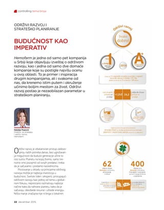 controlling tema broja
22 decembar 2015.
Održivi razvoj je izbalansiran pristup zadovo-
ljenju naših potreba danas, bez ugrožavan-
ja mogućnosti da buduće generacije učine to
isto sutra. Planetu na kojoj živimo, samo tre-
nutno smo pozajmili od svojih predaka i treba
da je sačuvamo i predamo naslednicima.
Poslovanje u skladu sa principima održivog
razvoja možda je najbolja investicija u
budućnost. Svetski lideri i eksperti, pristupajući
održivom razvoju kao jednoj od tema u global-
nom fokusu, neprestano razmatraju najbolje
načine kako da nahrane planetu, kako da je
sačuvaju, obezbede resurse i uštede energiju.
Ništa manje značajna nije ni briga o lokalnim
ODRŽIVI RAZVOJ I
STRATEŠKO PLANIRANJE
BUDUĆNOST KAO
IMPERATIV
Hemofarm je jedna od samo pet kompanija
u Srbiji koje objavljuju izveštaj o održivom
razvoju, kao i jedna od samo dve domaće
kompanije koje su postigle najvišu ocenu
u ovoj oblasti. To je primer i inspiracija
drugim kompanijama, ali i svakome od
nas, da krenemo istim putem i okruženje
učinimo boljim mestom za život. Održivi
razvoj postao je nezaobilazan parametar u
strateškom planiranju.
Natalija Popović
Direktor za strategiju
i održivi razvoj
Hemofarm
 