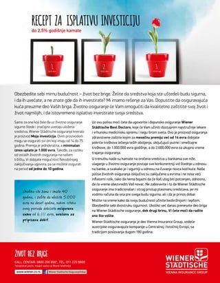 G O D I N AG O D I N AG O D I N A
RECEPT ZA ISPLATIVU INVESTICIJU
3.2.1.
Obezbedite sebi mirnu budućnost – život bez brige. Želite da sredstva koja ste uštedeli budu sigurna,
i da ih uvećate, a ne znate gde da ih investirate? Mi imamo rešenje za Vas. Dopustite da osiguravajuća
kuća preuzme deo Vaših briga. Životno osiguranje će Vam omogućiti da kvalitetno zaštitite svoj život i
život najmilijih, i da istovremeno isplativo investirate svoja sredstva.
Uz ovu polisu moći ćete da ugovorite i dopunsko osiguranje Wiener
Städtische Best Doctors, koje će Vam učiniti dostupnim najstručnije lekare
i vrhunsku medicinsku opremu i negu širom sveta. Ovo je proizvod osiguranja
zdravstvene zaštite kojim za mesečnu premiju već od 14 evra dobijate
pokriće troškova lečenja težih oboljenja, uključujući putne i smeštajne
troškove, do 1.000.000 evra godišnje, a do 2.000.000 evra za ukupno vreme
trajanja osiguranja.
U trenutku kada su kamate na oročena sredstva u bankama sve niže,
ulaganje u životno osiguranje postaje sve konkurentniji vid štednje u odnosu
na banke, a svakako je i sigurniji u odnosu na čuvanje novca kod kuće. Naše
polise životnih osiguranja isključivo su zaključene u evrima i ne nose veći
inﬂatorni rizik, tako da nema bojazni da će Vaš ulog biti potcenjen, odnosno,
da će vreme obezvrediti Vaš novac. Ne zaboravite i to da Wiener Städtische
osiguranje ima tradicionalan i strog pristup plasmanu sredstava, jer mi
vodimo računa da ona pre svega budu sigurna, ali i da je prinos dobar.
Mislite na vreme kako da svoju budućnost učinite bezbrižnijom i lepšom.
Obezbedite sebi dvostruku sigurnost. Ukoliko već danas prenesete deo briga
na Wiener Städtische osiguranje, dok drugi brinu, Vi ćete moći da radite
ono što volite.
Wiener Städtische osiguranje je deo Vienna Insurance Group, vodeće
austrijske osiguravajuće kompanije u Centralnoj i Istočnoj Evropi, sa
tradicijom poslovanja dugom 190 godina.
Samo za one koji žele da uz životno osiguranje
sigurno štede i značajno uvećaju uložena
sredstva, Wiener Städtische osiguranje kreiralo
je proizvod Moja investicija. Ovim proizvodom
mogu se osigurati svi oni koji imaju od 14 do 75
godina. Premija je jednokratna, a minimalan
iznos uplate je 1.000 evra. Takođe, za razliku
od ostalih životnih osiguranja na našem
tržištu, Vi dobijate mogućnost ﬂeksibilnijeg
zaključivanja ugovora, pa se možete osigurati
na period od jedne do 10 godina.
Ukoliko ste žena i imate 40
godina, i želite da uložite 5.000
evra na deset godina, nakon isteka
ovog perioda dobićete osiguranu
sumu od 6.111 evra, uvećanu za
pripisanu dobit.pripisanu dobit.pripisanu dobit
do 2,5% godišnje kamate
*besplatan poziv, moguć samo sa ﬁksne telefonije
Wiener Städtische OsiguranjeSrbijawww.wiener.co.rs
CALL CENTAR: 0800 200 800*, TEL: 011 220 9800
 