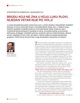 controlling tema broja
26 decembar 2015.
Želeo bih da iskažem svoje duboko uverenje da se strateško plan-
iranje, pa i finansijsko planiranje u jednoj banci, u principu ne raz-
likuje od planiranja u bilo kojoj drugoj kompaniji, bilo da se bavi proiz-
vodnjom, pripada uslužnom ili nekom drugom sektoru. Nezavisno od
sektora u kojem poslujemo, svi poslujemo na tržištu. Svi se suočava-
mo sa konkurencijom, imamo klijente kojima prodajemo neki proizvod/
uslugu, imamo inpute i troškove koje za njih snosimo, imamo outpute
i cene po kojima ih prodajemo. Svi imamo vlasnike/akcionare i svi
treba da ostvarimo profit koji će obezbediti zahtevani ROI. Svi imamo
i zaposlene u čiji razvoj treba da ulažemo. Svi treba da znamo svoju
tržišnu poziciju. Svi treba da znamo svoju ambiciju, cilj koji želimo da
dostignemo. Dakle, osnovni principi i osnovni faktori su isti.
Bez ulaženja u teoretske i akademske rasprave, jer to i nije cilj
ovog teksta, ovde bih se fokusirao na, po meni, najbitniji aspekt
strateškog planiranja, koji opredeljujuće utiče na krajnji rezultat i
ostvarenje plana, a to je definisanje vizije kompanije.
„Brodu, koji ne zna u koju luku plovi, nijedan vetar nije po volji.“
Ova stara izreka pokazuje se tačnom svaki put iznova kako u
poslu, tako i u privatnom životu. I zaista, ako ne znate kuda idete,
ako nemate jasan cilj i ambiciju, skoro je sigurno da nećete ostvariti
uspeh. Vizija kompanije, ono što želimo da budemo, podrazumeva
jedan globalni cilj. Taj cilj mora da bude jednostavan, lako merljiv,
konkretan i razumljiv svim stejkholderima.
Taj veliki cilj se kroz proces detaljnog planiranja transformiše u
više manjih ciljeva, kojima se stejkholderima saopštava šta se od
njih očekuje. Ovde pre svega mislim na interne stejkholdere-zapos-
lene, koji svojim radom i zalaganjem treba da ostvare ovaj veliki,
globalni cilj. Zato je naročito važno da globalni cilj bude lako razum-
ljiv i, ukoliko je moguće, kvantifikovan. On mora da bude formulisan
tako da je svakome odmah jasno šta znači. Na primer:
Bićemo jedna od tri vodeće banke u Srbiji.
Tu nema nikakve nedoumice, svi znaju šta to znači i svi mogu da
STRATEŠKO PLANIRANJE U BANKARSTVU
BRODU KOJI NE ZNA U KOJU LUKU PLOVI,
NIJEDAN VETAR NIJE PO VOLJI
U svojoj dosadašnjoj karijeri učestvovao sam u izradi nekoliko višegodišnjih strateških
planova na nivou UniCredit Grupe i UniCredit Banke Srbija, kao i u velikom broju
različitih godišnjih strateških planova UniCredit Banke Srbija. Svako ko radi u
multinacionalnoj kompaniji ili sarađuje sa njima, zna koliko pažnje se posvećuje
definisanju strategije i strateških planova, praćenju njihove implementacije, njihovoj
reviziji i adaptaciji. Imam sreću da radim u jednoj velikoj evropskoj bankarskoj
grupaciji i mislim da je iskustvo koje mogu da podelim relevantno za čitaoce.
Nikša Vušurović
Head of Strategy and
planning department
UniCredit Bank Srbija
 