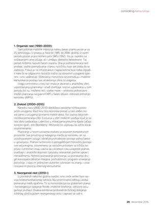 controlling tema broja
29 decembar 2015.
1. Organski rast (1990–2000)
Sam početak mobilne industrije kakvu danas znamo vezan je za
2G tehnologiju. U pitanju je faza od 1985. do 2000. godine. U ovom
periodu poslat je prvi komercijalni SMS (1992), što je, zajedno sa
snižavanjem cena usluga, ali i uređaja, obeležilo devedesete. Taj
period možemo nazvati fazom uspona. Ona je podrazumevala rast
prodaje, stalno premašivanje ciljeva, na tržištu koje tek treba da se
zadovolji. Fokus je na infrastrukturi i kapacitetima koje treba izgradi-
ti kako bi se odgovorilo rastućoj tražnji za osnovnim uslugama (gov-
orni i sms saobraćaj). Očekivanja investitora se premašuju i mobilne
komunikacije postaju sve atraktivnija sfera za ulaganja.
Uloga controllera u ovoj fazi imala je akcenat u analitičkoj sferi,
uspostavljanju planiranja i izradi izveštaja. Izazovi u planiranju u tom
periodu bili su, možemo reći, slatke muke – relativno jednostavni
modeli planiranja sa glavnim KPI u Sales oblasti, odnosno prihod po
korisniku (ARPU).
2. Zrelost (2000–2010)
Narednu fazu (2000–2010) obeležava zasićenje tržišta posto-
jećim uslugama. Rast kroz broj korisnika prelazi u rast vođen ino-
vacijama u uslugama (primarno mobile data), što izaziva dalja teh-
nološka pomeranja (3G). Evolucija u sferi mobilnih uređaja ključ je za
rast data saobraćaja. Liderstvo u inovacijama preuzima Apple, jačaju
korejski igrači, dok Blackberry i Motorola ne uspevaju da održe korak
sa promenama.
Planiranje u novim uslovima otežano je pojavom kompleksnijih
proizvoda. Sve prisutnija je kategorija marže po korisniku, jer sa
usložnjavanjem usluga i obračun profitabilosti postaje važniji faktor
u upravljanju. Planovi na četvoro ili petogodišnjem horizontu postaju
sve veća enigma, istovremeno sa rastućim pritiskom sa tržišta ka-
pitala. Controlleri imaju izazov da u kratkom roku unaprede planski,
izveštajni i analitički doprinos i postanu relevantan partner upravi i
menadžmentu. Njihovo poznavanje poslovanja, uz poznavanje dru-
gih koncepata (obračun margina, profitabilnost, programi smanjenja
potrošnje…) daju im jedinstven autoritet zasnovan na znanju i usta-
novljava im poziciju internog konsultanta.
3. Neorganski rast (2010–)
U poslednjih nekoliko godina svedoci smo treće velike faze raz-
voja telekomunikacionog sektora. Nju prvenstveno odlikuju velika
pomeranja među igračima. To su konsolidacija (na globalnom planu)
i konvergencija (spajanje fiksne i mobilne telefonije, odnosno uslu-
ga koje pružaju). Ovakva kombinacija dovodi do češćeg dobijanja
tržišnog učešća putem neorganskog rasta i zapravo se radi o
 