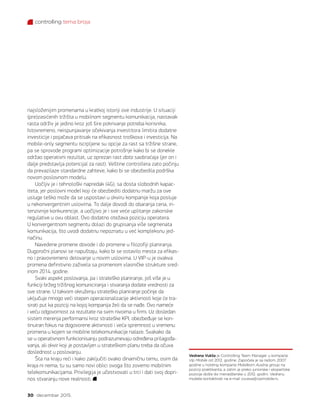 controlling tema broja
30 decembar 2015.
najsloženijim promenama u kratkoj istoriji ove industrije. U situaciji
(pre)zasićenih tržišta u mobilnom segmentu komunikacija, nastavak
rasta održiv je jedino kroz još šire pokrivanje potreba korisnika.
Istovremeno, neispunjavanje očekivanja investitora limitira dodatne
investicije i pojačava pritisak na efikasnost troškova i investicija. Na
mobile-only segmentu iscrpljene su opcije za rast sa tržišne strane,
pa se sprovode programi optimizacije potrošnje kako bi se donekle
održao operativni rezultat, uz oprezan rast data saobraćaja (jer on i
dalje predstavlja potencijal za rast). Veštine controllera zato počinju
da prevazilaze standardne zahteve, kako bi se obezbedila podrška
novom poslovnom modelu.
Uočljiv je i tehnološki napredak (4G), sa dosta slobodnih kapac-
iteta, jer poslovni model koji će obezbediti dodatnu maržu za ove
usluge teško može da se uspostavi u okviru kompanije koja posluje
u nekonvergentnim uslovima. To dalje dovodi do obaranja cena, in-
tenzivnije konkurencije, a uočljivo je i sve veće uplitanje zakonske
regulative u ovu oblast. Ovo dodatno otežava poziciju operatera.
U konvergentnom segmentu dolazi do grupisanja više segmenata
komunikacija, što uvodi dodatnu nepoznatu u već kompleksnu jed-
načinu.
Navedene promene dovode i do promene u filozofiji planiranja.
Dugoročni planovi se napuštaju, kako bi se ostavilo mesta za efikas-
no i pravovremeno delovanje u novim uslovima. U VIP-u je ovakva
promena definitivno zaživela sa promenom vlasničke strukture sred-
inom 2014. godine.
Svaki aspekt poslovanja, pa i strateško planiranje, još više je u
funkciji bržeg tržišnog komuniciranja i stvaranja dodate vrednosti za
sve strane. U takvom okruženju strateško planiranje počinje da
uključuje mnogo veći stepen operacionalizacije aktivnosti koje će tra-
sirati put ka poziciji na kojoj kompanija želi da se nađe. Ovo nameće
i veću odgovornost za rezultate na svim nivoima u firmi. Uz dosledan
sistem merenja performansi kroz strateške KPI, obezbeđuje se kon-
tinuiran fokus na dogovorene aktivnosti i veća spremnost u vremenu
promena u kojem se mobilne telekomunikacije nalaze. Svakako da
se u operativnom funkcionisanju podrazumevaju određena prilagođa-
vanja, ali okvir koji je postavljen u strateškom planu treba da očuva
doslednost u poslovanju.
Šta na kraju reći i kako zaključiti ovako dinamičnu temu, osim da
kraja ni nema; tu su samo novi oblici ovoga što zovemo mobilnim
telekomunikacijama. Privilegija je učestvovati u trci i dati svoj dopri-
nos stvaranju nove realnosti.
Vedrana Vukša je Controlling Team Manager u kompaniji
Vip Mobile od 2012. godine. Započela je sa radom 2007.
godine u holding kompaniji Mobilkom Austria group na
poziciji praktikanta, a zatim je preko juniorske i ekspertske
pozicije došla do menadžerske u 2012. godini. Vedranu
možete kontaktirati na e-mail v.vuksa@vipmobile.rs.
 