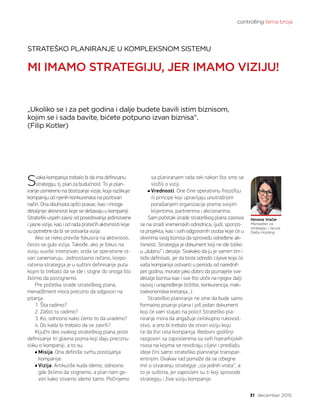 controlling tema broja
31 decembar 2015.
Svaka kompanija trebalo bi da ima definisanu
strategiju, tj. plan za budućnost. To je plan-
iranje usmereno na dostizanje vizije, koja razlikuje
kompaniju od njenih konkurenata na pozitivan
način. Ona obuhvata opšti pravac, kao i mnoge
detaljnije aktivnosti koje se dešavaju u kompaniji.
Strateški uspeh zavisi od posedovanja jedinstvene
i jasne vizije, kao i od rada pratećih aktivnosti koje
su potrebne da bi se ostvarila vizija.
Ako se neko previše fokusira na aktivnosti,
često se gubi vizija. Takođe, ako je fokus na
viziju suviše intenzivan, onda se operativne st-
vari zanemaruju. Jednostavno rečeno, korpo-
rativna strategija je u suštini definisanje puta
kojim bi trebalo da se ide i stigne do onoga što
želimo da postignemo.
Pre početka izrade strateškog plana,
menadžment mora precizno da odgovori na
pitanja:
1. Šta radimo?
2. Zašto to radimo?
3. Ko, odnosno kako ćemo to da uradimo?
4. Do kada bi trebalo da se završi?
Ključni deo svakog strateškog plana jeste
definisanje tri glavna pojma koji daju preciznu
sliku o kompaniji, a to su:
Misija. Ona definiše svrhu postojanja
kompanije.
Vizija. Artikuliše kuda idemo, odnosno
gde želimo da stignemo, a plan nam go-
vori kako stvarno idemo tamo. Počinjemo
STRATEŠKO PLANIRANJE U KOMPLEKSNOM SISTEMU
MI IMAMO STRATEGIJU, JER IMAMO VIZIJU!
„Ukoliko se i za pet godina i dalje budete bavili istim biznisom,
kojim se i sada bavite, bićete potpuno izvan biznisa“.
(Filip Kotler)
sa planiranjem rada tek nakon što smo se
složili o viziji.
Vrednosti. One čine operativnu filozofiju
ili principe koji upravljaju unutrašnjim
ponašanjem organizacije prema svojim
klijentima, partnerima i akcionarima.
Sam početak izrade strateškog plana zasniva
se na izradi vremenskih odrednica, ljudi, sponzo-
ra projekta, kao i svih odgovornih osoba koje će u
okvirima svog biznisa da sprovedu određene ak-
tivnosti. Strategija je dokument koji ne ide toliko
u „dubinu“ i detalje. Svakako da ju je samim tim i
teže definisati, jer da biste odredili ciljeve koje će
vaša kompanija ostvariti u periodu od narednih
pet godina, morate jako dobro da poznajete sve
detalje biznisa kao i sve što utiče na njegov dalji
razvoj i unapređenje (tržište, konkurencija, mak-
roekonomska kretanja...).
Strateško planiranje ne sme da bude samo
formalno pisanje plana i još jedan dokument
koji će vam stajati na polici! Strateško pla-
niranje mora da angažuje celokupno rukovod-
stvo, a ono bi trebalo da stvori viziju koju
će da živi cela kompanija. Redovni godišnji
razgovori sa zaposlenima sa svih hijerarhijskih
nivoa na kojima se revidiraju ciljevi i predlažu
ideje čini samo strateško planiranje transpar-
entnijim. Ovakav rad pomaže da se izbegne
mit o stvaranju strategije „iza jednih vrata“, a
to je suština, jer zaposleni su ti koji sprovode
strategiju i žive viziju kompanije.
Nevena Vračar
Menadžer za
strategiju i razvoj
Delta Holding
 