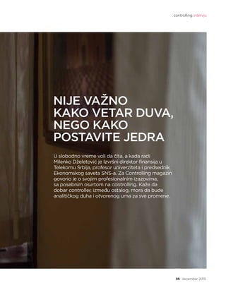 controlling intervju
35 decembar 2015.
NIJE VAŽNO
KAKO VETAR DUVA,
NEGO KAKO
POSTAVITE JEDRA
U slobodno vreme voli da čita, a kada radi
Milenko Dželetović je Izvršni direktor finansija u
Telekomu Srbija, profesor univerziteta i predsednik
Ekonomskog saveta SNS-a. Za Controlling magazin
govorio je o svojim profesionalnim izazovima,
sa posebnim osvrtom na controlling. Kaže da
dobar controller, između ostalog, mora da bude
analitičkog duha i otvorenog uma za sve promene.
 