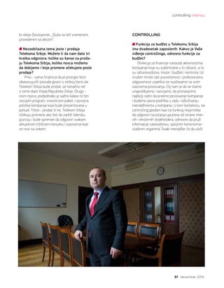 controlling intervju
37 decembar 2015.
bi rekao Dostojevski: „Duša se leči vremenom
provedenim sa decom“.
Nezaobilazna tema jeste i prodaja
Telekoma Srbije. Možete li da nam date tri
kratka odgovora: kolike su šanse za proda-
ju Telekoma Srbija, koliko novca možemo
da dobijemo i koje promene očekujete posle
prodaje?
Prvo - sama činjenica da je pristiglo šest
obavezujućih ponuda govori o velikoj šansi da
Telekom Srbija bude prodat, ali konačnu reč
o tome daće Vlada Republike Srbije. Drugo -
osim novca, podjednako je važno kakav će biti
socijalni program, investicioni paket i razvojna
politika kompanije koja bude prezentovana u
ponudi. Treće - prodat ili ne, Telekom Srbija
očekuju promene ako želi da zadrži lidersku
poziciju i bude spreman da odgovori svakom
aktuelnom tržišnom trenutku i izazovima koje
on nosi sa sobom.   
CONTROLLING
Funkcija za budžet u Telekomu Srbija
ima dvadesetak zaposlenih. Kakvo je Vaše
viđenje controllinga, odnosno funkcije za
budžet?
Direkcija za finansije rukovodi aktivnostima
kompanije koje su sublimirane u tri oblasti, a to
su računovodstvo, trezor i budžet i kontrola. Uz
izražen timski rad, posvećenost i profesionalnu
odgovornost uspešno se suočavamo sa svim
izazovima poslovanja. Cilj nam je da se stalno
unapređujemo i razvijamo, da pronalazimo
najbolji način da pratimo poslovanje kompanije
i budemo jasna podrška u radu i odlučivanju
menadžmenta u kompaniji. U tom kontekstu, na
controlling gledam kao na funkciju koja treba
da odgovori na pitanja upućena od strane inter-
nih i eksternih stejkholdera, odnosno da pruži
informacije rukovodstvu, spoljnim korisnicima i
vladinim organima. Svaki menadžer će da uloži
 