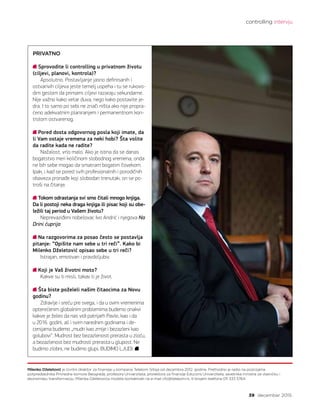 controlling intervju
39 decembar 2015.
Milenko Dželetović je Izvršni direktor za finansije u kompaniji Telekom Srbija od decembra 2012. godine. Prethodno je radio na pozicijama
potpredsednika Privredne komore Beograda, profesora Univerziteta, prorektora za finansije Educons Univerziteta, savetnika ministra za vlasničku i
ekonomsku transformaciju. Milenka Dželetovića možete kontaktirati na e-mail cfo@telekom.rs, ili brojem telefona 011 333 5764.
PRIVATNO
Sprovodite li controlling u privatnom životu
(ciljevi, planovi, kontrola)?
Apsolutno. Postavljanje jasno definisanih i
ostvarivih ciljeva jeste temelj uspeha i tu se rukovo-
dim geslom da primarni ciljevi razaraju sekundarne.
Nije važno kako vetar duva, nego kako postavite je-
dra. I to samo po sebi ne znači ništa ako nije propra-
ćeno adekvatnim planiranjem i permanentnom kon-
trolom ostvarenog.  
Pored dosta odgovornog posla koji imate, da
li Vam ostaje vremena za neki hobi? Šta volite
da radite kada ne radite?
Nažalost, vrlo malo. Ako je istina da se danas
bogatstvo meri količinom slobodnog vremena, onda
ne bih sebe mogao da smatram bogatim čovekom.
Ipak, i kad se pored svih profesionalnih i porodičnih
obaveza pronađe koji slobodan trenutak, on se po-
troši na čitanje.
Tokom odrastanja svi smo čitali mnogo knjiga.
Da li postoji neka draga knjiga ili pisac koji su obe-
ležili taj period u Vašem životu?
Neprevaziđeni nobelovac Ivo Andrić i njegova Na
Drini ćuprija.
Na razgovorima za posao često se postavlja
pitanje: “Opišite nam sebe u tri reči”. Kako bi
Milenko Dželetović opisao sebe u tri reči?
Istrajan, emotivan i pravdoljubiv.
Koji je Vaš životni moto?
Kakve su ti misli, takav ti je život.
Šta biste poželeli našim čitaocima za Novu
godinu?
Zdravlje i sreću pre svega, i da u ovim vremenima
opterećenim globalnim problemima budemo onakvi
kakve je želeo da nas vidi patrijarh Pavle, kao i da
u 2016. godini, ali i svim narednim godinama i de-
cenijama budemo „mudri kao zmije i bezazleni kao
golubovi“. Mudrost bez bezazlenosti prerasta u zloću,
a bezazlenost bez mudrosti prerasta u glupost. Ne
budimo zlobni, ne budimo glupi, BUDIMO LJUDI.
 