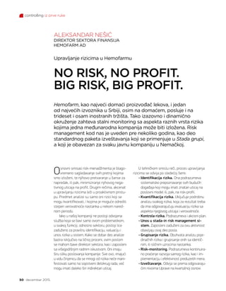 controlling iz prve ruke
50 decembar 2015.
Osnovni smisao risk-menadžmenta je blago-
vremeno sagledavanje svih pretnji kojima
smo izloženi, te njihovo pretvaranje u šanse za
napredak, ili pak, minimiziranje njihovog nega-
tivnog uticaja na profit. Drugim rečima, akcenat
u upravljanju rizicima leži u proaktivnom pristu-
pu. Predmet analize su samo oni rizici koji se
mogu kvantifikovati, i kojima je moguće odrediti
stepen verovatnoće nastanka u nekom nared-
nom periodu.
Iako u našoj kompaniji ne postoji odvojena
služba koja se bavi samo ovom problematikom,
u svakoj funkciji, odnosno sektoru, postoji lice
zaduženo za pravilnu identifikaciju, valuaciju i
unos rizika u sistem. Kako se dobar deo analize
bazira isključivo na ličnoj proceni, ovim poslom
se mahom bave direktori sektora, kao i zaposleni
sa višegodišnjim radnim iskustvom. Oni imaju
širu sliku poslovanja kompanije. Sve ovo, imajući
u vidu činjenicu da se mnogi od rizika neće mani-
festovati samo na sopstveni delokrug rada, već
mogu imati daleko širi indirektan uticaj.
Hemofarm, kao najveći domaći proizvođač lekova, i jedan
od najvećih izvoznika u Srbiji, osim na domaćem, posluje i na
trideset i osam inostranih tržišta. Tako izazovno i dinamično
okruženje zahteva stalni monitoring sa aspekta raznih vrsta rizika
kojima jedna međunarodna kompanija može biti izložena. Risk
management kod nas je uveden pre nekoliko godina, kao deo
standardnog paketa izveštavanja koji se primenjuje u Stada grupi,
a koji je obavezan za svaku javnu kompaniju u Nemačkoj.
Upravljanje rizicima u Hemofarmu
NO RISK, NO PROFIT.
BIG RISK, BIG PROFIT.
ALEKSANDAR NEŠIĆ
DIREKTOR SEKTORA FINANSIJA
HEMOFARM AD
U tehničkom smislu reči, proces upravljanja
rizicima se odvija po sledećoj šemi:
• Identifikacija rizika. Ona podrazumeva
sistematsko prepoznavanje svih budućih
događaja koji mogu imati znatan uticaj na
poslovni model ili, pak, na risk-profil.
• Kvantifikacija rizika. Uključuje podrobnu
analizu svakog rizika, koja za rezultat treba
da ima odgovarajućuju evaluaciju rizika sa
aspekta njegovog uticaja i verovatnoće.
• Kontrola rizika. Podrazumeva i akcioni plan.
• Unos u stada-in risk management si-
stem. Zaposleni zaduženi za ovu aktivnost
obavljaju ovaj deo posla.
• Grupisanje rizika. Obuhvata analizu poje-
dinačnih rizika i grupisanje onih sa identič-
nim, ili sličnim uzrocima nastanka.
• Risk-monitoring. Podrazumeva kontinuira-
no praćenje razvoja samog rizika, kao i im-
plementaciju i efektivnost preduzetih mera.
• Izveštavanje. Odvija se prema odgovaraju-
ćim nivoima Uprave na kvartalnoj osnovi.
 