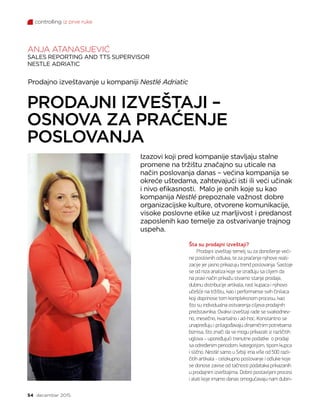 controlling iz prve ruke
54 decembar 2015.
Šta su prodajni izveštaji?
Prodajni izveštaji temelj su za donošenje veći-
ne poslovnih odluka, te za praćenje njihove reali-
zacije jer jasno prikazuju trend poslovanja. Sastoje
se od niza analiza koje se izrađuju sa ciljem da
na pravi način prikažu stvarno stanje prodaje,
dubinu distribucije artikala, rast kupaca i njihovo
učešće na tržištu, kao i performanse svih činilaca
koji doprinose tom kompleksnom procesu, kao
što su individualna ostvarenja ciljeva prodajnih
predstavnika. Ovakvi izveštaji rade se svakodnev-
no, mesečno, kvartalno i ad-hoc. Konstantno se
unapređuju i prilagođavaju dinamičnim potrebama
biznisa, što znači da se mogu prikazati iz različitih
uglova – upoređujući trenutne podatke o prodaji
sa određenim periodom, kategorijom, tipom kupca
i slično. Nestlé samo u Srbiji ima više od 500 razli-
čitih artikala - celokupno poslovanje i odluke koje
se donose zavise od tačnosti podataka prikazanih
u prodajnim izveštajima. Dobro postavljeni procesi
i alati koje imamo danas omogućavaju nam dubin-
Prodajno izveštavanje u kompaniji Nestlé Adriatic
Izazovi koji pred kompanije stavljaju stalne
promene na tržištu značajno su uticale na
način poslovanja danas – većina kompanija se
okreće uštedama, zahtevajući isti ili veći učinak
i nivo efikasnosti. Malo je onih koje su kao
kompanija Nestlé prepoznale važnost dobre
organizacijske kulture, otvorene komunikacije,
visoke poslovne etike uz marljivost i predanost
zaposlenih kao temelje za ostvarivanje trajnog
uspeha.
ANJA ATANASIJEVIĆ
SALES REPORTING AND TTS SUPERVISOR
NESTLE ADRIATIC
PRODAJNI IZVEŠTAJI –
OSNOVA ZA PRAĆENJE
POSLOVANJA
 