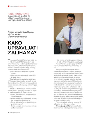 controlling iz prve ruke
58 decembar 2015.
Proces upravljanja zalihama,
ključna karika
u lancu snabdevanja
KAKO
UPRAVLJATI
ZALIHAMA?
RADE RADANOVIĆ
RUKOVODILAC SLUŽBE ZA
UPRAVLJANJE ZALIHAMA
NAFTNA INDUSTRIJA SRBIJE
Proces upravljanja zalihama materijalno-teh-
ničkih resursa (MTR), kao sastavni deo
lanca snabdevanja u nabavci, predstavlja mrežu
aktivnosti unutar jedne kompanije. Ove aktiv-
nosti su usmerene na pronalaženje zdravog
balansa između dva osnovna rizika:
• rizika deficita u snabdevanju sa jedne
strane i
• rizika stvaranja prekomernih zaliha MTR,
sa druge strane.
Ciljna funkcija procesa upravljanja zalihama
MTR jeste pronalaženje tačke ravnoteže između
dva navedena rizika. Relevantna mera uspešnosti
procesa je stepen zadovoljavanja potreba krajnjeg
naručioca.
Kako bi se obezbedio već pomenuti balans,
vlasnik procesa upravljanja zalihama na počet-
ku treba da odgovori na sledeća pitanja:
• Koliko i kojih materijala je neophodno dr-
žati na zalihama?
• Na koje kategorije i potkategorije je neop-
hodno podeliti strukturu zaliha?
• Koje su optimalne šeme nabavki koje mo-
gu biti primenjene?
• Da li su postojeći rokovi isporuke materija-
la ažurni i precizni?
• Koje metrike se koriste u proceni efikasno-
sti rada svih korisnika u lancu snabdevanja?
Pozicija funkcije za upravljanje zalihama
u okviru lanca snabdevanja prikazana je na
slici 1.
Radi postizanja maksimalnog rezultata
u upravljanju zalihama u upotrebi je nekoliko
metoda koje se koriste u svetskoj praksi. To su:
sprovođenje periodičnih provera stanja zaliha,
analiza upotrebe zaliha uporedo sa norma-
tivnim rokovima isporuke, smanjivanje nivoa
sigurnosnih zaliha, korišćenje ABC analize, im-
plementacija softvera za upravljanje zalihama
i sl. Svaka od njih u određenoj meri doprinosi
boljem upravljanju zaliha. U kompaniji NIS, za-
ključak je da je definisanje jasnih metodologija,
kao i njihova međusobna interakcija, ključno u
postizanju uspeha u borbi koja se neprestano
vodi na tri fronta: kroz smanjivanje nepotrebne
nabavke, paralelno povećanje potrošnje tekućih
zaliha, kao i kroz blagovremenu realizaciju ne-
kurentne i nelikvidne robe.
Proces upravljanja zalihama u kompaniji
NIS sastoji se iz dve osnovne faze:
1. Smanjivanje zaliha. Kako bi zalihe bile
izbalansirane sa potrošnjom, kompanija usmera-
 