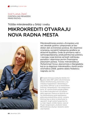 controlling iz prve ruke
60 decembar 2015.
Tržište mikrokredita u Srbiji i svetu
MIKROKREDITI OTVARAJU
NOVA RADNA MESTA
SVETLANA ŽIKIĆ
CONTROLLING MENADŽER
MIKRO RAZVOJ
Evropska komisija je preduzela nekoliko inici-
jativa nakon 2007. godine radi promovisanja
efekata mikrofinansiranja, prvenstveno u cilju
smanjenja nezaposlenosti i ekonomskog ra-
zvoja država. Definisali su da se mikrokreditom
finansiraju mikropreduzeća i mali neregistrovani
biznisi, ali i osnovne životne potrebe građana,
što je nakon finansijske krize u EU potpuno
dobilo legitimitet. Potencira se dvostruki zna-
čaj mikrokreditiranja: pored zapošljavanja i
podsticanja preduzetništva, postoji i socijalna
dimenzija koja se odnosi na uključivanje ne-
zaposlenih i drugih osetljivih grupa (kao što
su mladi, migranti, etničke manjine, stariji od
55 god, neregistrovani) u društvene tokove.
Mikrokreditiranje uključuje i besplatno saveto-
vanje klijenata.
Mikrokreditiranje postoji u Evropskoj uniji
već desetak godina i prepoznato je kao
dobar alat za kreiranje poslova, što doprinosi
smanjenju socijalnih kategorija građana sa
državnih budžeta. Ovde se primarno radi o
samozapošljavanju preduzetnika koji pokreću
i razvijaju svoje biznise od kojih izdržavaju
porodice i doprinose javnim finansijama
plaćanjem poreza. Tvorac mikrokredita je
Muhammad Yunus, ekonomista iz Bangladeša
koji je za doprinos mikrokredita u borbi protiv
siromaštva 2006. godine dobio Nobelovu
nagradu za mir.
 