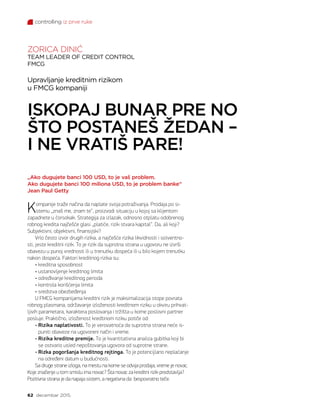 controlling iz prve ruke
62 decembar 2015.
Upravljanje kreditnim rizikom
u FMCG kompaniji
ISKOPAJ BUNAR PRE NO
ŠTO POSTANEŠ ŽEDAN –
I NE VRATIŠ PARE!
ZORICA DINIĆ
TEAM LEADER OF CREDIT CONTROL
FMCG
„Ako dugujete banci 100 USD, to je vaš problem.
Ako dugujete banci 100 miliona USD, to je problem banke“
Jean Paul Getty
Kompanije traže načina da naplate svoja potraživanja. Prodaja po si-
stemu „znaš me, znam te“, proizvodi situaciju u kojoj sa klijentom
zapadnete u ćorsokak. Strategija za izlazak, odnosno otplatu odobrenog
robnog kredita najčešće glasi „platiće, rizik stvara kapital“. Da, ali koji?
Subjektivni, objektivni, finansijski?
Vrlo često izvor drugih rizika, a najčešće rizika likvidnosti i solventno-
sti, jeste kreditni rizik. To je rizik da suprotna strana u ugovoru ne izvrši
obavezu u punoj vrednosti ili u trenutku dospeća ili u bilo kojem trenutku
nakon dospeća. Faktori kreditnog rizika su:
• kreditna sposobnost
• ustanovljenje kreditnog limita
• određivanje kreditnog perioda
• kontrola korišćenja limita
• sredstva obezbeđenja
U FMCG kompanijama kreditni rizik je maksimalizacija stope povrata
robnog plasmana, održavanje izloženosti kreditnom riziku u okviru prihvat-
ljivih parametara, karaktera poslovanja i tržišta u kome poslovni partner
posluje. Praktično, izloženost kredtinom riziku potiče od:
• Rizika naplativosti. To je verovatnoća da suprotna strana neće is-
puniti obaveze na ugovoreni način i vreme.
• Rizika kreditne premije. To je kvantitativna analiza gubitka koji bi
se ostvario usled nepoštovanja ugovora od suprotne strane.
• Rizka pogoršanja kreditnog rejtinga. To je potencijlano neplaćanje
na određeni datum u budućnosti.
Sa druge strane izloga, na mestu na kome se odvija prodaja, vreme je novac.
Koje značenje u tom smislu ima novac? Šta novac za kreditni rizik predstavlja?
Pozitivna strana je da napaja sistem, a negativna da bespovratno teče.
 