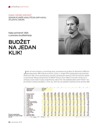 controlling Excel trikovi
64 decembar 2015.
Jedan od novih trendova u controllingu jeste i poznavanje Visual Basic for Aplications (VBA) pro-
gramskog jezika. VBA može da se koristi u Excel-u i drugim Office aplikacijama radi povećanja
efikasnosti rada, a kroz automatizaciju rutinskih, ponavljajućih operacija. Više nije dovoljno napred-
no poznavanje dobrog starog Excela, VLOOKUP funkcija i pivot tabela. Controlleri moraju da us-
avršavaju svoje znanje na polju programiranja, kako bi što više podataka dobili jednim klikom i što
pre dostavili izveštaj menadžeru. U tom cilju, želim da vam pokažem praktičan primer primene VBA
Kako primeniti VBA
u procesu budžetiranja
BUDŽET
NA JEDAN
KLIK!
Forma za planiranje
troškova za mesto troška
CC_01
IVAN VESELINOVIĆ
SENIOR PLANER ANALITIČAR (SPP KAFA)
ATLANTIC GRUPA
 
