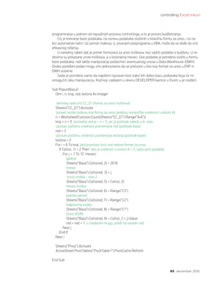 controlling Excel trikovi
65 decembar 2015.
Sub PopuniBazu()
Dim i, n, kraj, red, kolona As Integer
‘aktiviraj radni list CC_01 (forma za unos troškova)
Sheets(“CC_01”).Activate
‘proveri koliko redova ima forma za unos (prebroj numeričke vrednosti u koloni A)
n = WorksheetFunction.Count(Sheets(“CC_01”).Range(“A:A”))
kraj = n + 5 ‘poslednji red je = n + 5, jer je početak tabele u 6. redu
‘postavi početnu vrednost promenljive red (početak baze)
red = 3
‘postavi početnu vrednost promenljive kolona (početak baze)
kolona = 2
For i = 6 To kraj ‘petlja prolazi kroz sve redove forme za unos
If Cells(i, 1) = 2 Then ‘ako je vrednost u koloni A = 2, tada uzmi podatke
For j = 1 To 12 ‘meseci
	 ‘godina
Sheets(“Baza”).Cells(red, 2) = 2016
	 ‘mesec
Sheets(“Baza”).Cells(red, 3) = j
	 ‘vrsta troška - nivo 2
Sheets(“Baza”).Cells(red, 5) = Cells(i, 2)
	 ‘mesto troška
Sheets(“Baza”).Cells(red, 6) = Range(“C3”)
	 ‘planski period
Sheets(“Baza”).Cells(red, 7) = Range(“C2”)
	 ‘odgovorna osoba
Sheets(“Baza”).Cells(red, 8) = Range(“C1”)
	 ‘iznos (EUR)
Sheets(“Baza”).Cells(red, 9) = Cells(i, 2 + j).Value
red = red + 1 ‘u sledećem krugu, pređi na naredni red
Next j
End If
Next i
Sheets(“Pivot”).Activate
ActiveSheet.PivotTables(“PivotTable1”).PivotCache.Refresh
End Sub
programiranja u jednom od najvažnijih procesa controllinga, a to je proces budžetiranja.
Cilj je kreiranje baze podataka, na osnovu podataka složenih u klasičnu formu za unos, i to na
brz automatski način. Uz pomoć makroa, tj. pisanjem potprograma u VBA, može da se dođe do vrlo
efikasnog rešenja.
U narednoj tabeli dat je primer formulara za unos troškova, koji sadrži podatke o budžetu. U re-
dovima su prikazane vrste troškova, a u kolonama meseci. Ove podatke je potrebno složiti u formu
baze podataka, radi lakše manipulacije podacima i eventualnog unosa u Data Warehouse (DWH).
Ovako poređani podaci mogu vrlo jednostavno da se pretvore u bilo koji format za unos u ERP ili
DWH sisteme.
Sada je potrebno samo da napišem ispravan kod, kako bih dobio bazu podataka koja će mi
omogućiti laku manipulaciju. Kod koji zadajem u okviru DEVELOPER kartice u Excel-u je sledeći:
 