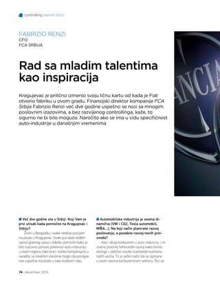 controlling sasvim lično
74 decembar 2015.
Već dve godine ste u Srbiji. Koji Vam je
prvi utisak kada pomislite na Kragujevac i
Srbiju?
Živim u Beogradu i svake nedelje putujem
na posao u Kragujevac. Svaki put kada dođem
ispred glavnog ulaza u fabriku pomislim kako je
bilo izazovno ponovo pokrenuti auto-industriju
u ovom regionu tako brzo i koliko kompanija bi u
saradnji sa lokalnim vlastima moglo da postigne
iste uspešne rezultate u tako kratkom roku.
FABRIZIO RENZI
CFO
FCA SRBIJA
Rad sa mladim talentima
kao inspiracija
Kragujevac je prilično izmenio svoju ličnu kartu od kada je Fiat
otvorio fabriku u ovom gradu. Finansijski direktor kompanije FCA
Srbija Fabrizio Renzi već dve godine uspešno se nosi sa mnogim
poslovnim izazovima, a bez razvijenog controllinga, kaže, to
sigurno ne bi bilo moguće. Naročito ako se ima u vidu specifičnost
auto-industrije u današnjim vremenima
Automobilska industrija je veoma di-
namična (VW i CO2, Tesla automobili,
MA...). Na koji način planirate razvoj
poslovanja, a posebno razvoj novih proi-
zvoda?
Kao i drugi konkurenti u auto-industriji, i mi
stalno pratimo tehnološki razvoj kako bismo
dostigli i zadržali visoke standarde kvaliteta
naših vozila. To je jedini način da se opstane
u ovom veoma konkurentnom sektoru. Što se
 